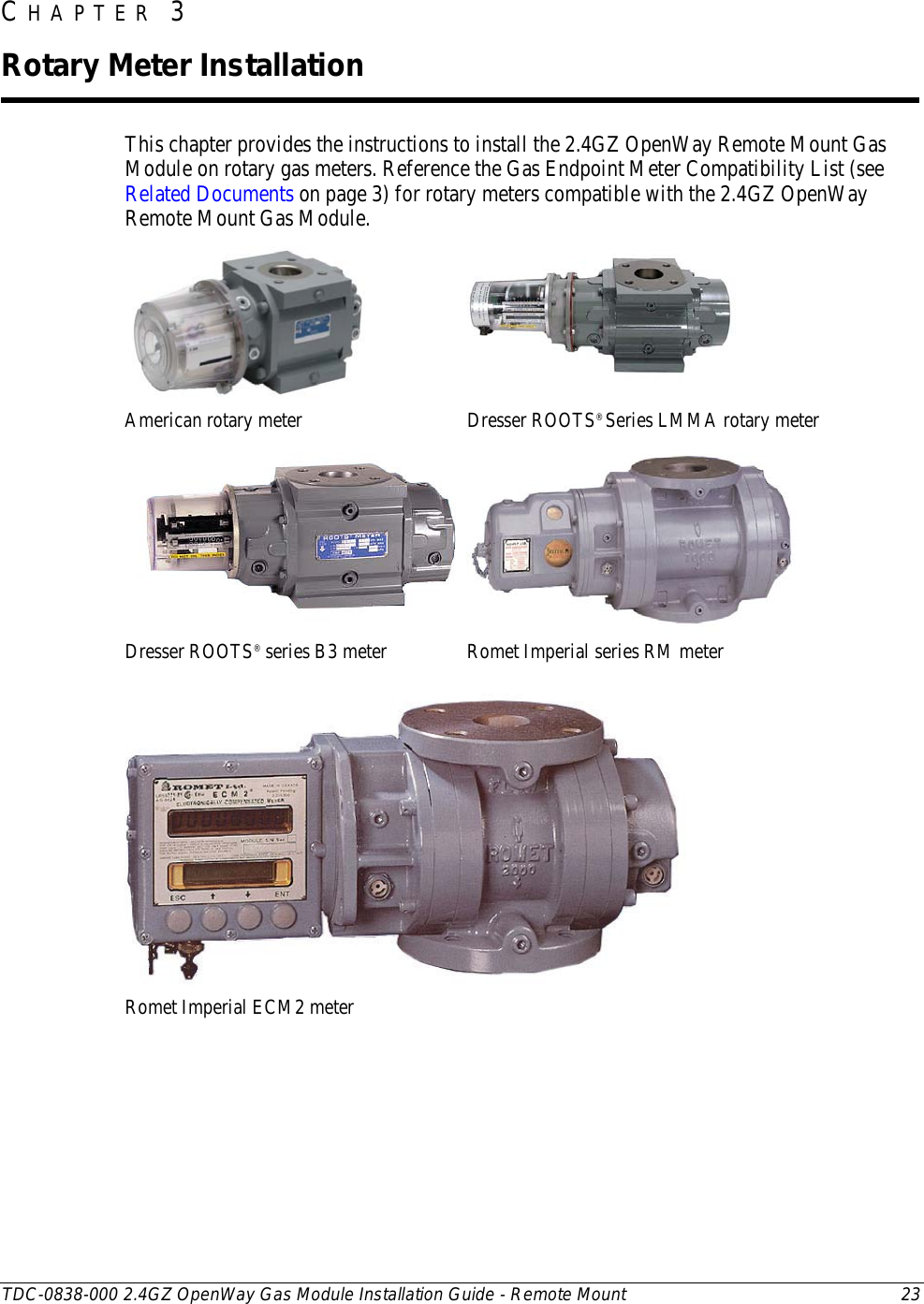  TDC-0838-000 2.4GZ OpenWay Gas Module Installation Guide - Remote Mount 23  This chapter provides the instructions to install the 2.4GZ OpenWay Remote Mount Gas Module on rotary gas meters. Reference the Gas Endpoint Meter Compatibility List (see Related Documents on page 3) for rotary meters compatible with the 2.4GZ OpenWay Remote Mount Gas Module.   American rotary meter Dresser ROOTS® Series LMMA rotary meter   Dresser ROOTS® series B3 meter Romet Imperial series RM meter  Romet Imperial ECM2 meter    CHAPTER 3  Rotary Meter Installation 