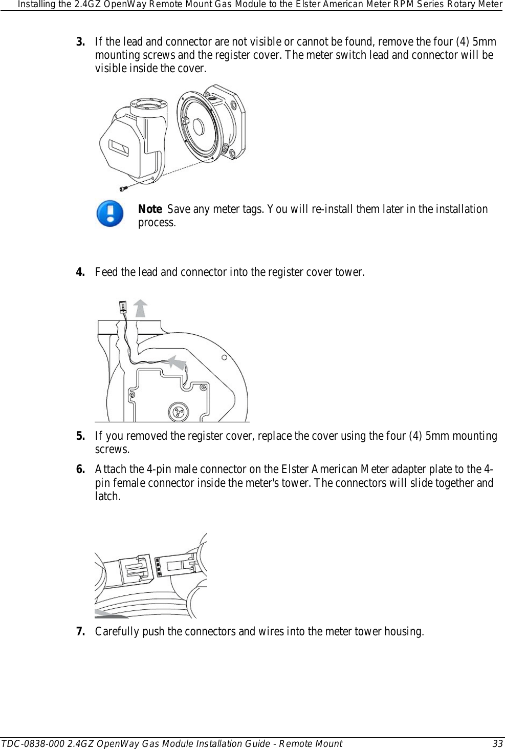  Installing the 2.4GZ OpenWay Remote Mount Gas Module to the Elster American Meter RPM Series Rotary Meter  TDC-0838-000 2.4GZ OpenWay Gas Module Installation Guide - Remote Mount 33  3. If the lead and connector are not visible or cannot be found, remove the four (4) 5mm mounting screws and the register cover. The meter switch lead and connector will be visible inside the cover.   Note  Save any meter tags. You will re-install them later in the installation process.  4. Feed the lead and connector into the register cover tower.   5. If you removed the register cover, replace the cover using the four (4) 5mm mounting screws.  6. Attach the 4-pin male connector on the Elster American Meter adapter plate to the 4-pin female connector inside the meter&apos;s tower. The connectors will slide together and latch.  7. Carefully push the connectors and wires into the meter tower housing.  