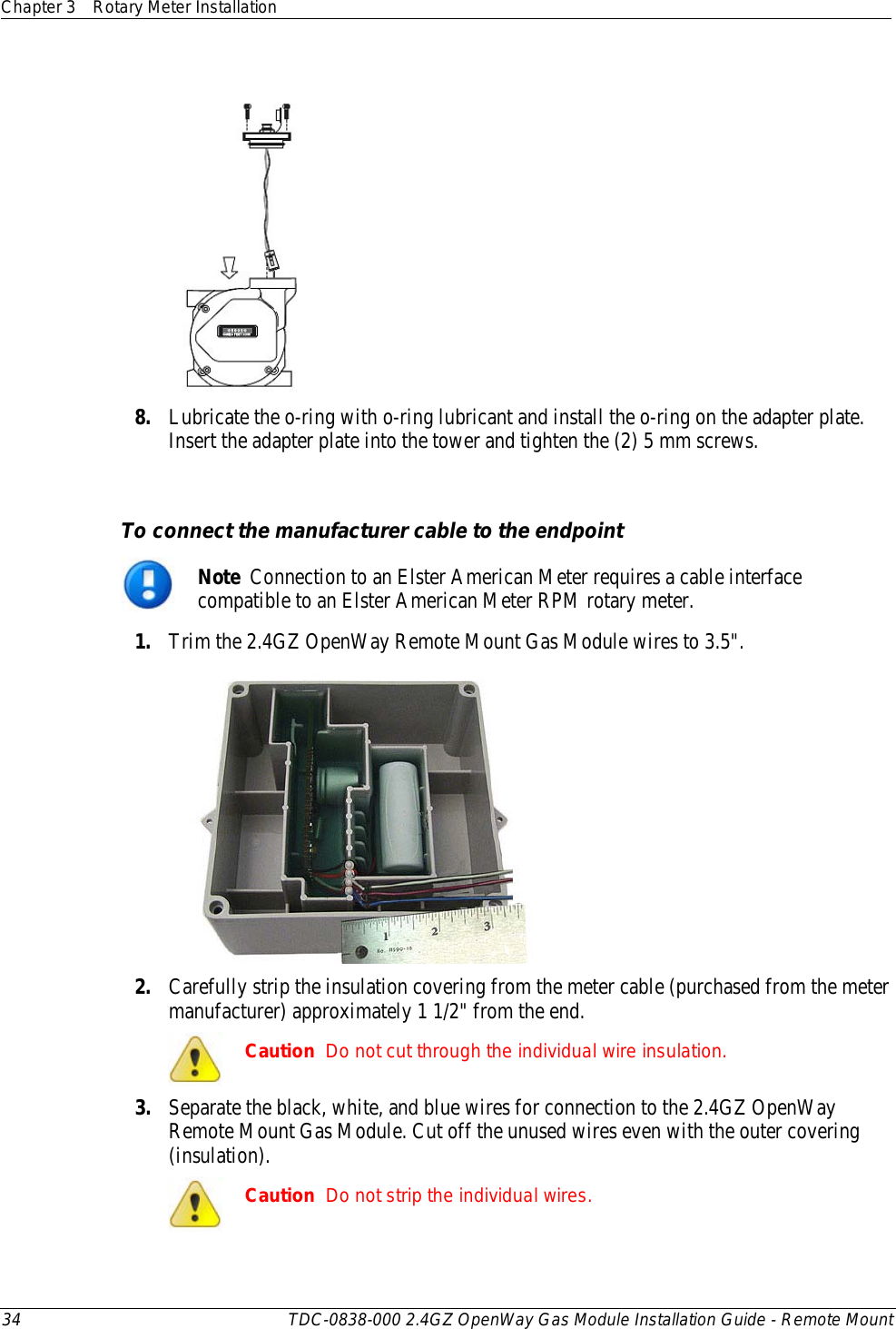 Chapter 3 Rotary Meter Installation  34 TDC-0838-000 2.4GZ OpenWay Gas Module Installation Guide - Remote Mount    8. Lubricate the o-ring with o-ring lubricant and install the o-ring on the adapter plate. Insert the adapter plate into the tower and tighten the (2) 5 mm screws.   To connect the manufacturer cable to the endpoint  Note  Connection to an Elster American Meter requires a cable interface compatible to an Elster American Meter RPM rotary meter. 1. Trim the 2.4GZ OpenWay Remote Mount Gas Module wires to 3.5&quot;.  2. Carefully strip the insulation covering from the meter cable (purchased from the meter manufacturer) approximately 1 1/2&quot; from the end.  Caution  Do not cut through the individual wire insulation. 3. Separate the black, white, and blue wires for connection to the 2.4GZ OpenWay Remote Mount Gas Module. Cut off the unused wires even with the outer covering (insulation).  Caution  Do not strip the individual wires. 