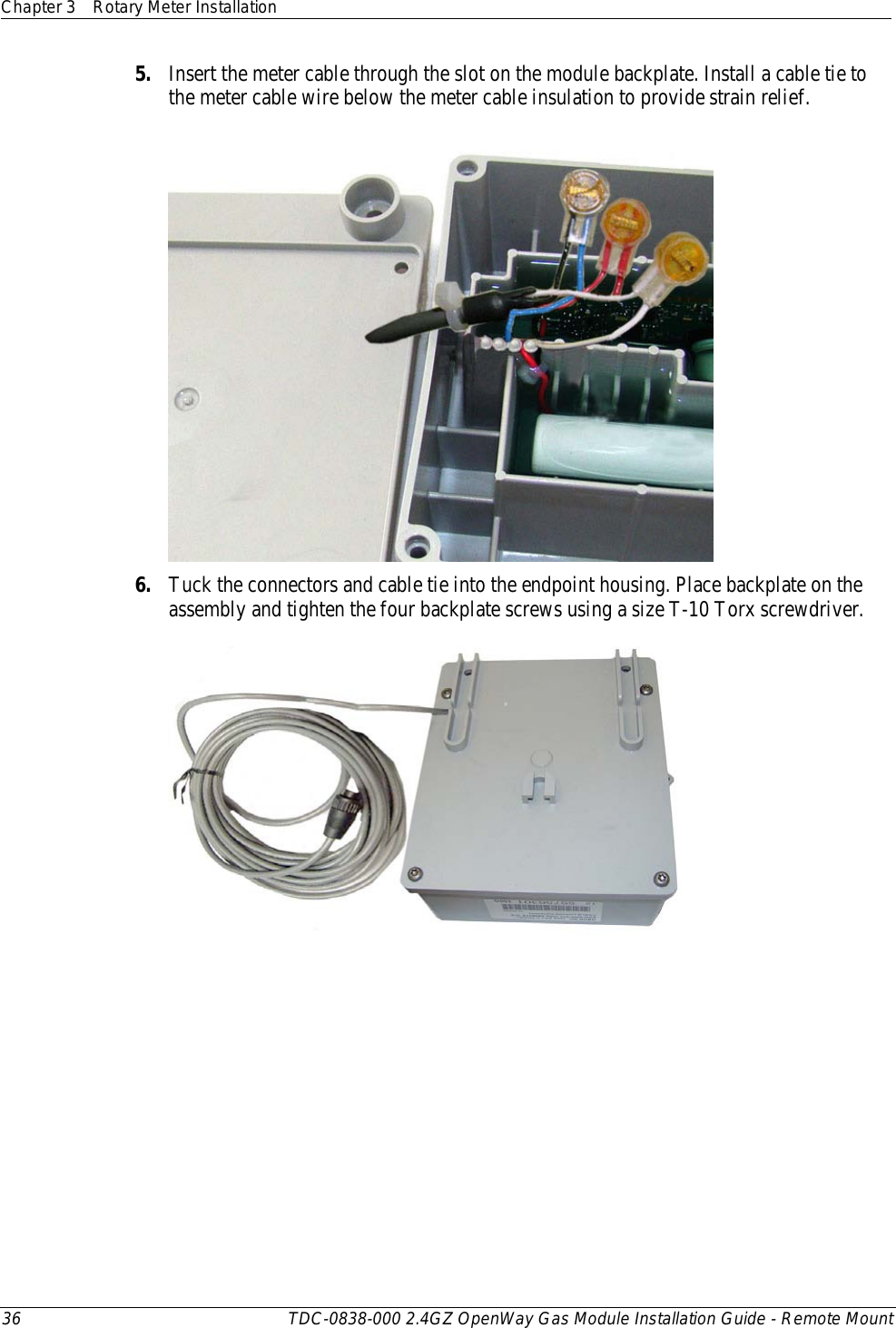 Chapter 3 Rotary Meter Installation  36 TDC-0838-000 2.4GZ OpenWay Gas Module Installation Guide - Remote Mount  5. Insert the meter cable through the slot on the module backplate. Install a cable tie to the meter cable wire below the meter cable insulation to provide strain relief.  6. Tuck the connectors and cable tie into the endpoint housing. Place backplate on the assembly and tighten the four backplate screws using a size T-10 Torx screwdriver.    