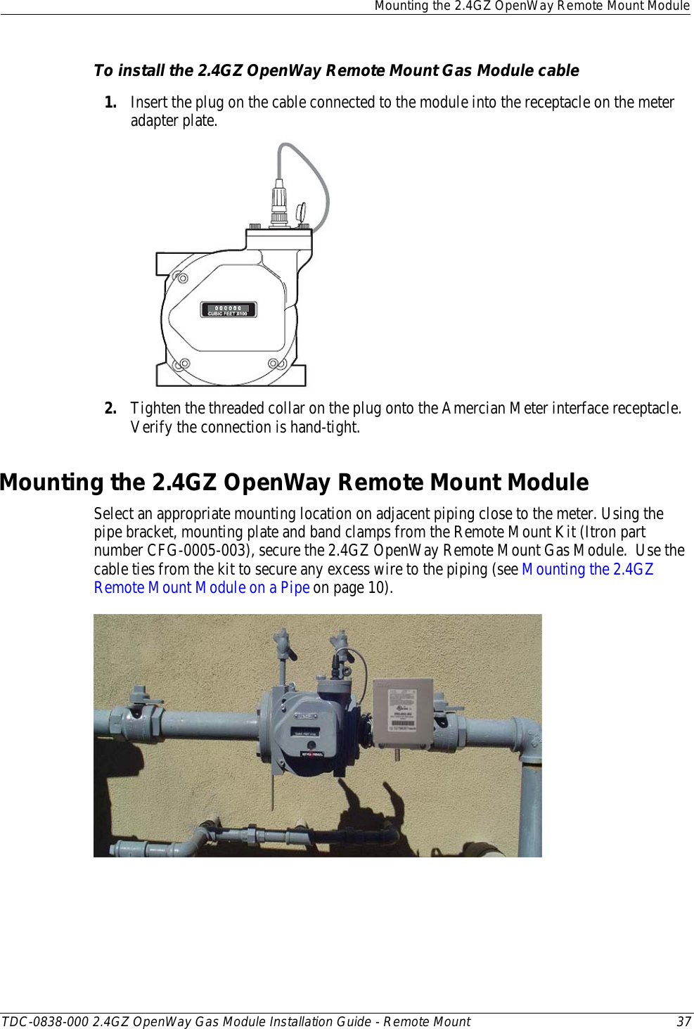  Mounting the 2.4GZ OpenWay Remote Mount Module  TDC-0838-000 2.4GZ OpenWay Gas Module Installation Guide - Remote Mount 37  To install the 2.4GZ OpenWay Remote Mount Gas Module cable 1. Insert the plug on the cable connected to the module into the receptacle on the meter adapter plate.   2. Tighten the threaded collar on the plug onto the Amercian Meter interface receptacle. Verify the connection is hand-tight.  Mounting the 2.4GZ OpenWay Remote Mount Module Select an appropriate mounting location on adjacent piping close to the meter. Using the pipe bracket, mounting plate and band clamps from the Remote Mount Kit (Itron part number CFG-0005-003), secure the 2.4GZ OpenWay Remote Mount Gas Module.  Use the cable ties from the kit to secure any excess wire to the piping (see Mounting the 2.4GZ Remote Mount Module on a Pipe on page 10).     