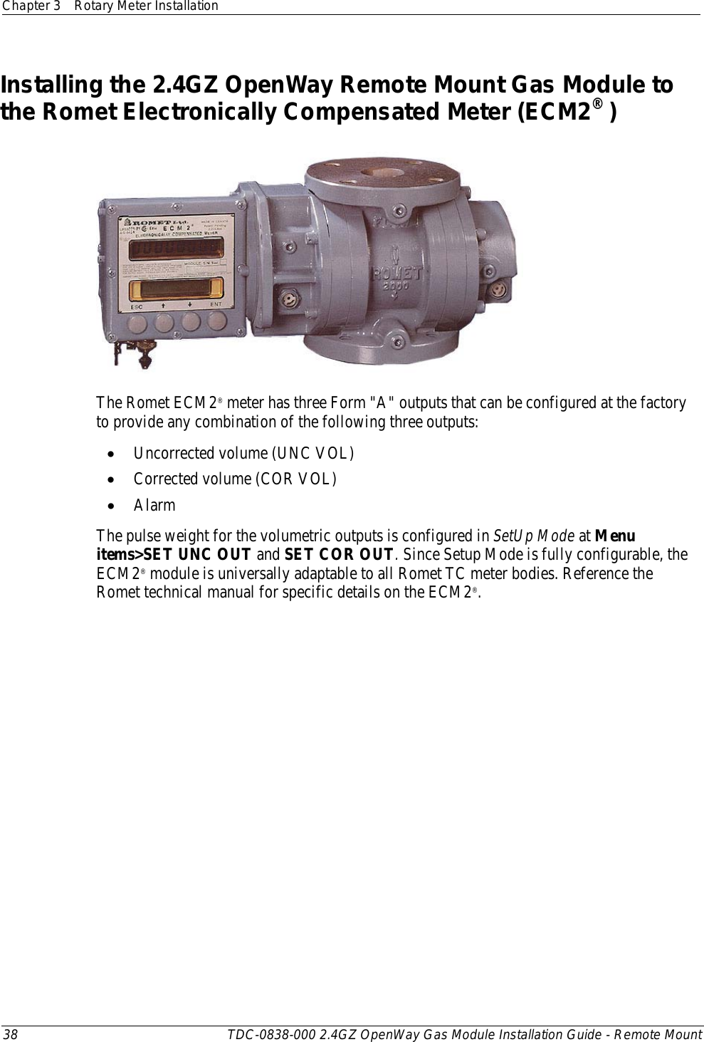 Chapter 3 Rotary Meter Installation  38 TDC-0838-000 2.4GZ OpenWay Gas Module Installation Guide - Remote Mount  Installing the 2.4GZ OpenWay Remote Mount Gas Module to the Romet Electronically Compensated Meter (ECM2® )  The Romet ECM2® meter has three Form &quot;A&quot; outputs that can be configured at the factory to provide any combination of the following three outputs: • Uncorrected volume (UNC VOL) • Corrected volume (COR VOL) • Alarm The pulse weight for the volumetric outputs is configured in SetUp Mode at Menu items&gt;SET UNC OUT and SET COR OUT. Since Setup Mode is fully configurable, the ECM2® module is universally adaptable to all Romet TC meter bodies. Reference the Romet technical manual for specific details on the ECM2®.    