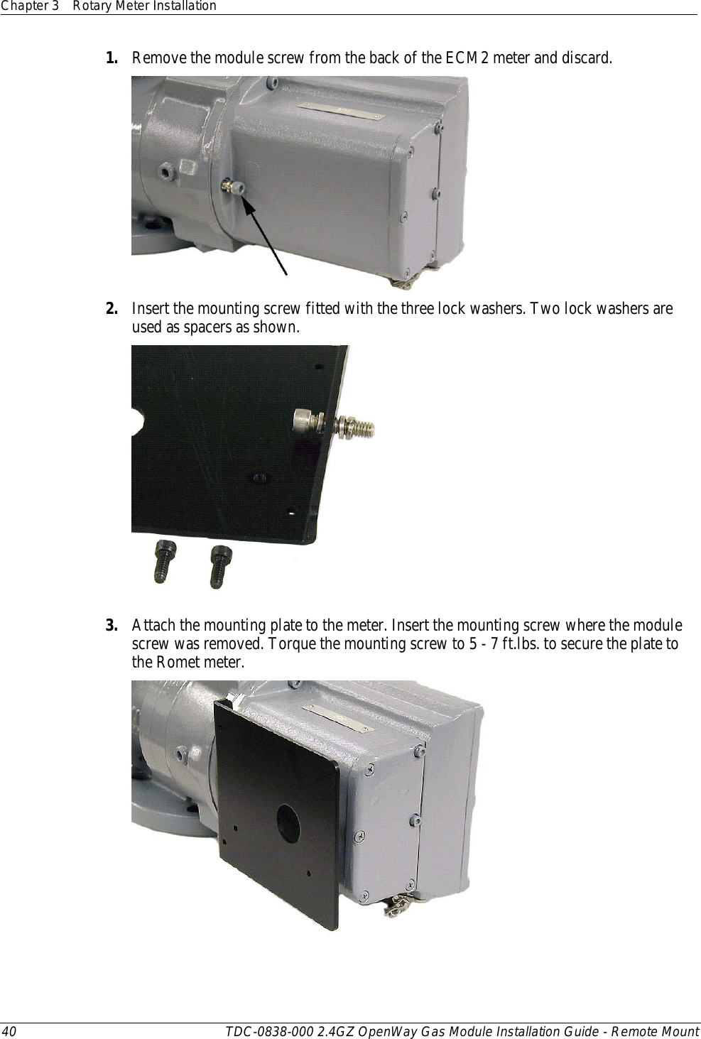 Chapter 3 Rotary Meter Installation  40 TDC-0838-000 2.4GZ OpenWay Gas Module Installation Guide - Remote Mount  1. Remove the module screw from the back of the ECM2 meter and discard.   2. Insert the mounting screw fitted with the three lock washers. Two lock washers are used as spacers as shown.  3. Attach the mounting plate to the meter. Insert the mounting screw where the module screw was removed. Torque the mounting screw to 5 - 7 ft.lbs. to secure the plate to the Romet meter.  