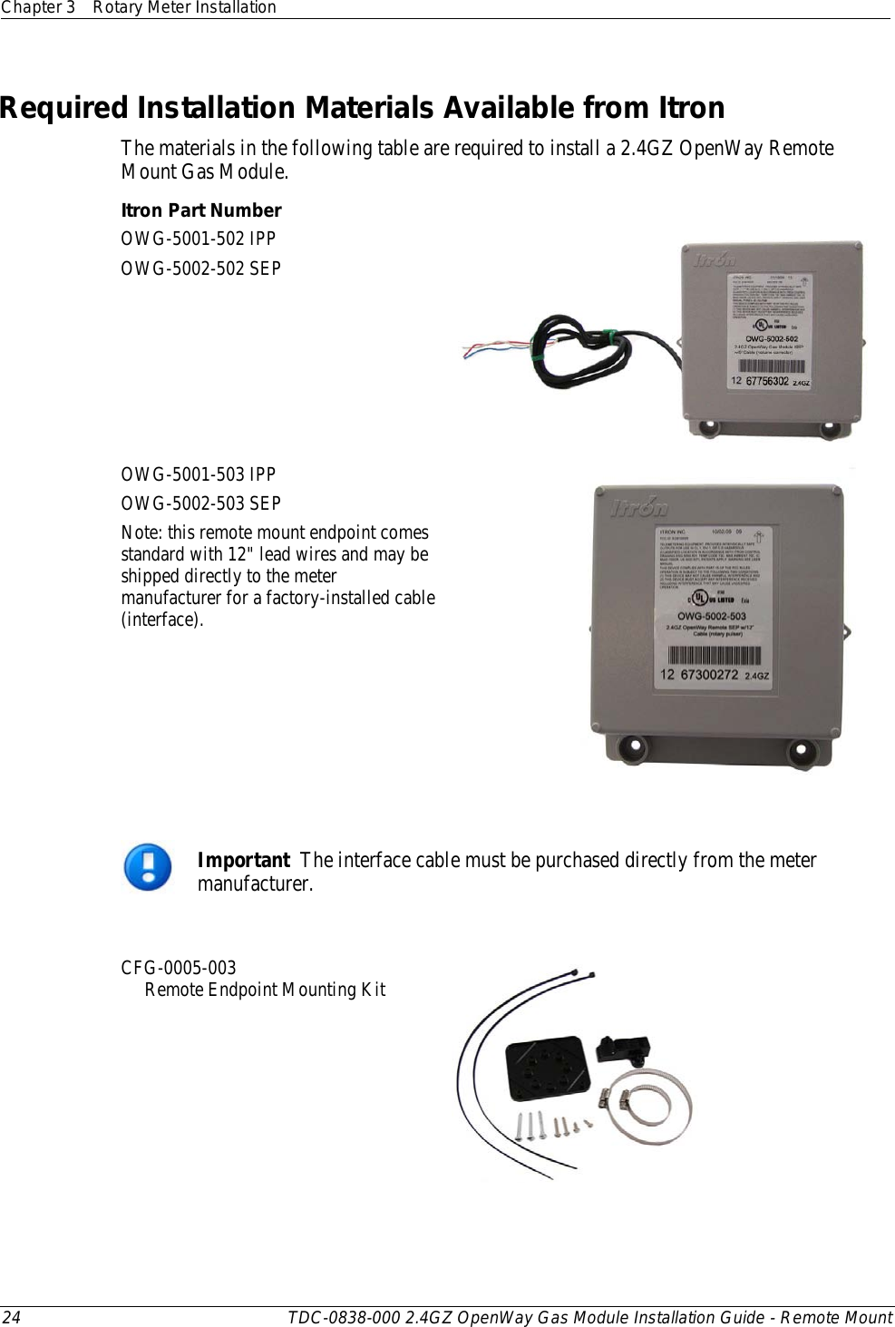 Chapter 3 Rotary Meter Installation  24 TDC-0838-000 2.4GZ OpenWay Gas Module Installation Guide - Remote Mount  Required Installation Materials Available from Itron The materials in the following table are required to install a 2.4GZ OpenWay Remote Mount Gas Module. Itron Part Number  OWG-5001-502 IPP OWG-5002-502 SEP  OWG-5001-503 IPP OWG-5002-503 SEP Note: this remote mount endpoint comes standard with 12&quot; lead wires and may be shipped directly to the meter manufacturer for a factory-installed cable (interface).    Important  The interface cable must be purchased directly from the meter manufacturer.  CFG-0005-003       Remote Endpoint Mounting Kit    