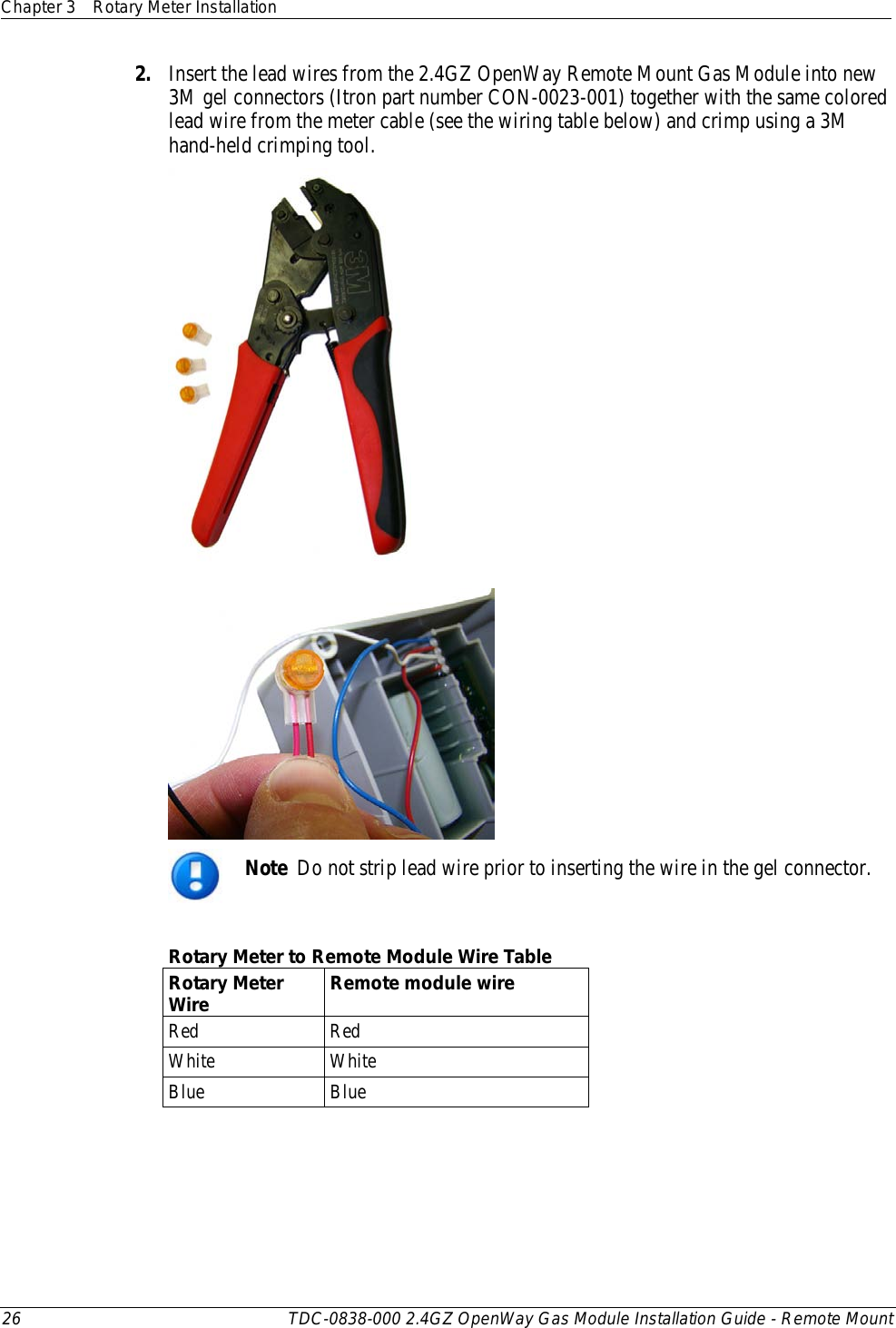 Chapter 3 Rotary Meter Installation  26 TDC-0838-000 2.4GZ OpenWay Gas Module Installation Guide - Remote Mount  2. Insert the lead wires from the 2.4GZ OpenWay Remote Mount Gas Module into new 3M gel connectors (Itron part number CON-0023-001) together with the same colored lead wire from the meter cable (see the wiring table below) and crimp using a 3M hand-held crimping tool.     Note  Do not strip lead wire prior to inserting the wire in the gel connector.  Rotary Meter to Remote Module Wire Table Rotary Meter Wire Remote module wire Red Red White White Blue Blue 