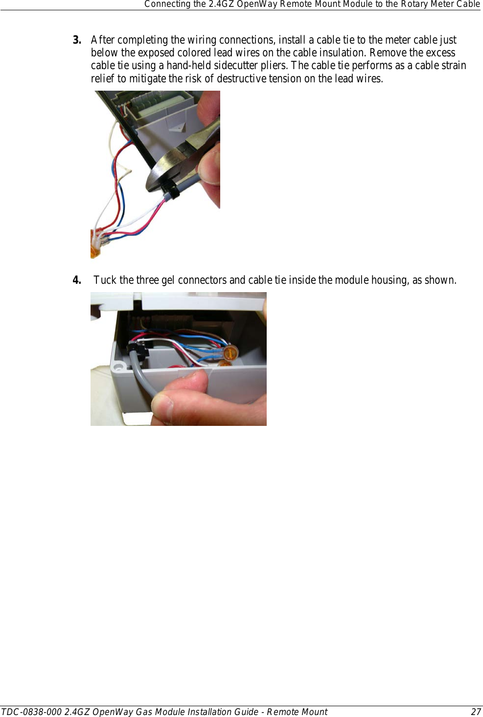  Connecting the 2.4GZ OpenWay Remote Mount Module to the Rotary Meter Cable  TDC-0838-000 2.4GZ OpenWay Gas Module Installation Guide - Remote Mount 27  3. After completing the wiring connections, install a cable tie to the meter cable just below the exposed colored lead wires on the cable insulation. Remove the excess cable tie using a hand-held sidecutter pliers. The cable tie performs as a cable strain relief to mitigate the risk of destructive tension on the lead wires.   4.  Tuck the three gel connectors and cable tie inside the module housing, as shown.   