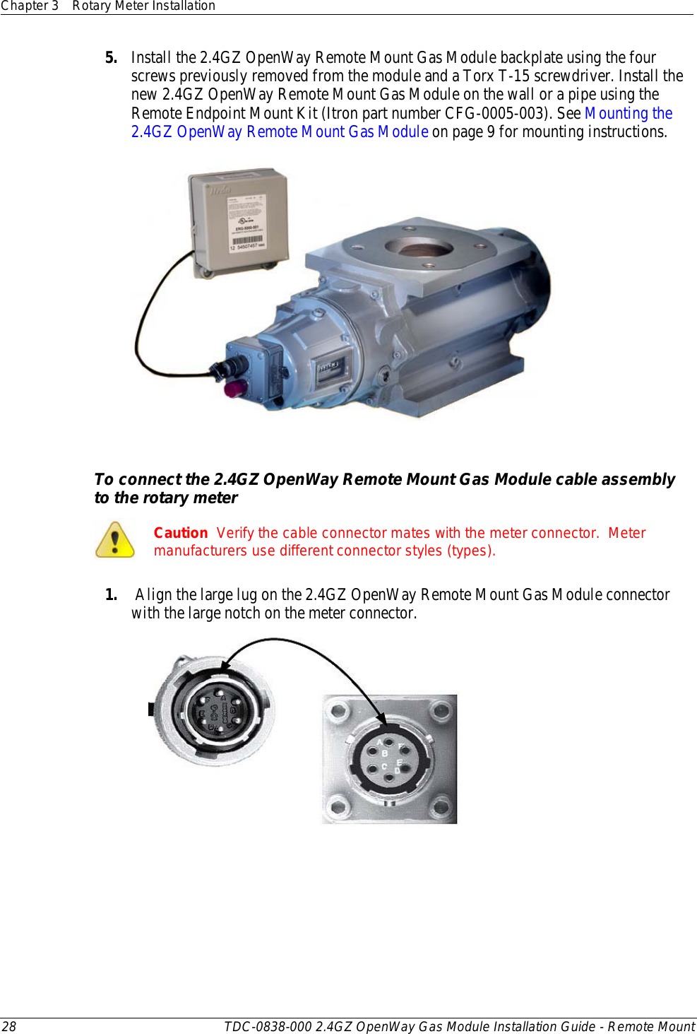 Chapter 3 Rotary Meter Installation  28 TDC-0838-000 2.4GZ OpenWay Gas Module Installation Guide - Remote Mount  5. Install the 2.4GZ OpenWay Remote Mount Gas Module backplate using the four screws previously removed from the module and a Torx T-15 screwdriver. Install the new 2.4GZ OpenWay Remote Mount Gas Module on the wall or a pipe using the Remote Endpoint Mount Kit (Itron part number CFG-0005-003). See Mounting the 2.4GZ OpenWay Remote Mount Gas Module on page 9 for mounting instructions.   To connect the 2.4GZ OpenWay Remote Mount Gas Module cable assembly to the rotary meter  Caution  Verify the cable connector mates with the meter connector.  Meter manufacturers use different connector styles (types). 1.  Align the large lug on the 2.4GZ OpenWay Remote Mount Gas Module connector with the large notch on the meter connector.   