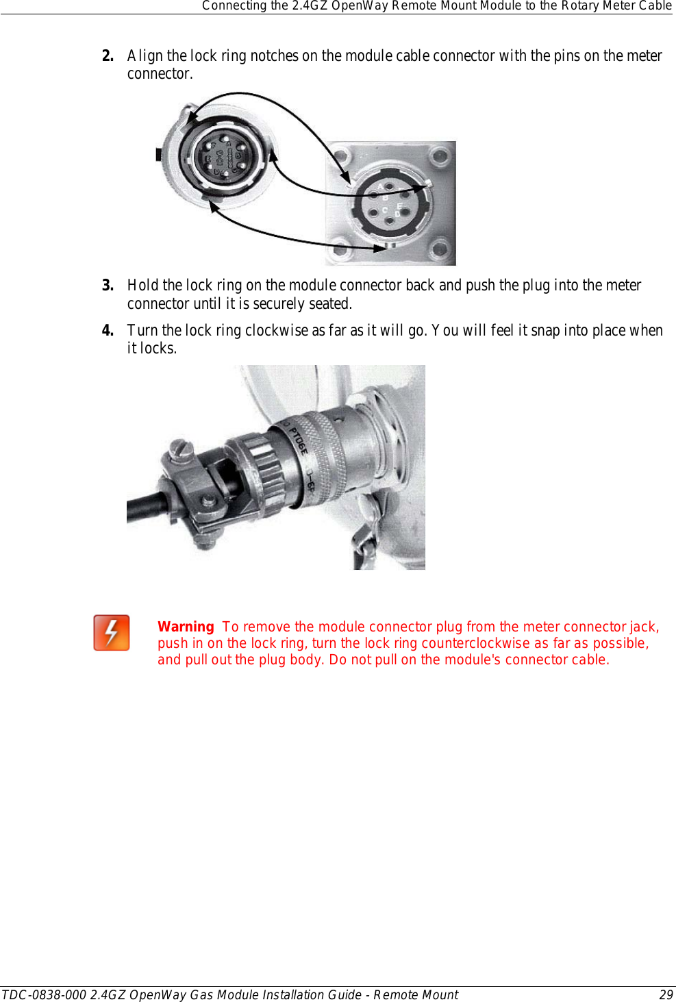  Connecting the 2.4GZ OpenWay Remote Mount Module to the Rotary Meter Cable  TDC-0838-000 2.4GZ OpenWay Gas Module Installation Guide - Remote Mount 29  2. Align the lock ring notches on the module cable connector with the pins on the meter connector.   3. Hold the lock ring on the module connector back and push the plug into the meter connector until it is securely seated. 4. Turn the lock ring clockwise as far as it will go. You will feel it snap into place when it locks.    Warning  To remove the module connector plug from the meter connector jack, push in on the lock ring, turn the lock ring counterclockwise as far as possible, and pull out the plug body. Do not pull on the module&apos;s connector cable.   