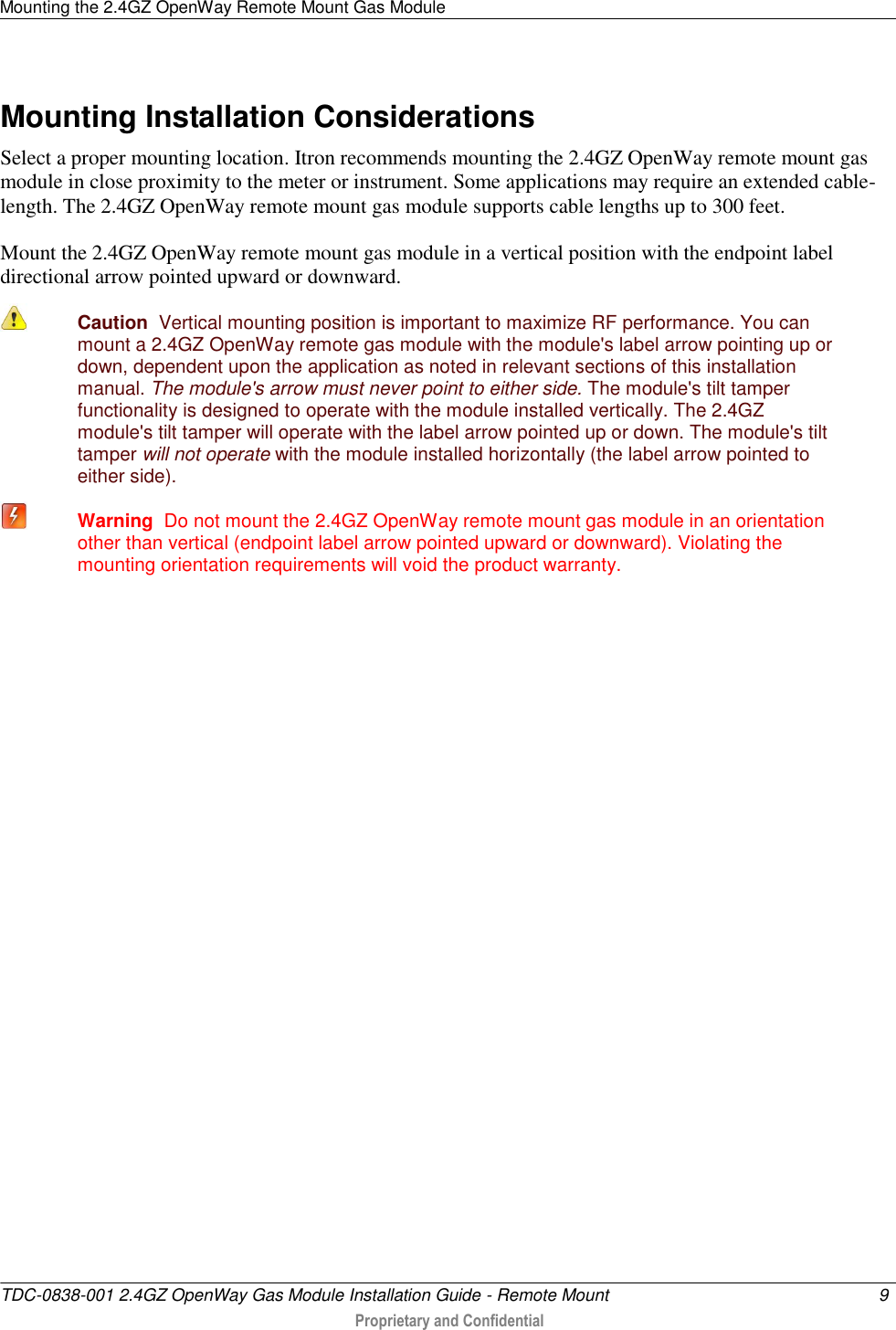 Mounting the 2.4GZ OpenWay Remote Mount Gas Module   TDC-0838-001 2.4GZ OpenWay Gas Module Installation Guide - Remote Mount  9   Proprietary and Confidential     Mounting Installation Considerations Select a proper mounting location. Itron recommends mounting the 2.4GZ OpenWay remote mount gas module in close proximity to the meter or instrument. Some applications may require an extended cable-length. The 2.4GZ OpenWay remote mount gas module supports cable lengths up to 300 feet.  Mount the 2.4GZ OpenWay remote mount gas module in a vertical position with the endpoint label directional arrow pointed upward or downward.   Caution  Vertical mounting position is important to maximize RF performance. You can mount a 2.4GZ OpenWay remote gas module with the module&apos;s label arrow pointing up or down, dependent upon the application as noted in relevant sections of this installation manual. The module&apos;s arrow must never point to either side. The module&apos;s tilt tamper functionality is designed to operate with the module installed vertically. The 2.4GZ module&apos;s tilt tamper will operate with the label arrow pointed up or down. The module&apos;s tilt tamper will not operate with the module installed horizontally (the label arrow pointed to either side).  Warning  Do not mount the 2.4GZ OpenWay remote mount gas module in an orientation other than vertical (endpoint label arrow pointed upward or downward). Violating the mounting orientation requirements will void the product warranty.      