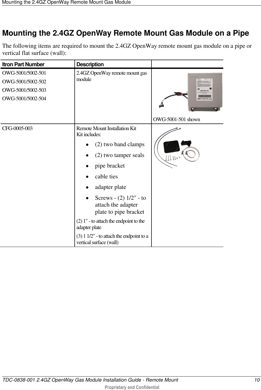 Mounting the 2.4GZ OpenWay Remote Mount Gas Module   TDC-0838-001 2.4GZ OpenWay Gas Module Installation Guide - Remote Mount  10  Proprietary and Confidential    Mounting the 2.4GZ OpenWay Remote Mount Gas Module on a Pipe The following items are required to mount the 2.4GZ OpenWay remote mount gas module on a pipe or vertical flat surface (wall): Itron Part Number Description  OWG-5001/5002-501 OWG-5001/5002-502 OWG-5001/5002-503 OWG-5001/5002-504 2.4GZ OpenWay remote mount gas module   OWG-5001-501 shown CFG-0005-003 Remote Mount Installation Kit Kit includes:   (2) two band clamps  (2) two tamper seals  pipe bracket  cable ties  adapter plate  Screws - (2) 1/2&quot; - to attach the adapter plate to pipe bracket (2) 1&quot; - to attach the endpoint to the adapter plate (3) 1 1/2&quot; - to attach the endpoint to a vertical surface (wall)    