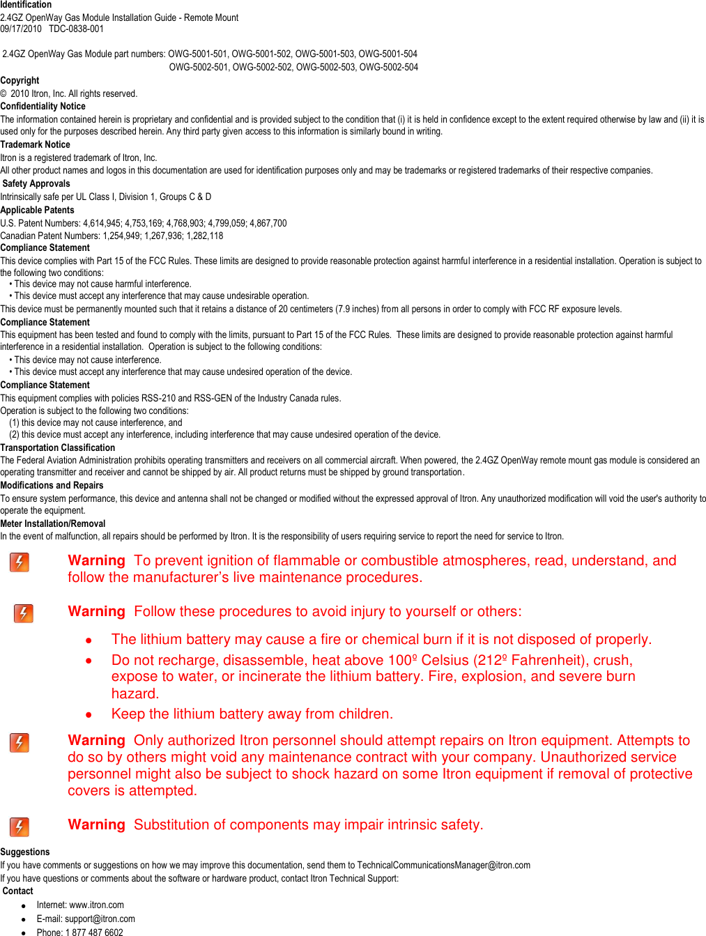   Identification 2.4GZ OpenWay Gas Module Installation Guide - Remote Mount  09/17/2010   TDC-0838-001   2.4GZ OpenWay Gas Module part numbers: OWG-5001-501, OWG-5001-502, OWG-5001-503, OWG-5001-504                                                                          OWG-5002-501, OWG-5002-502, OWG-5002-503, OWG-5002-504  Copyright ©  2010 Itron, Inc. All rights reserved. Confidentiality Notice The information contained herein is proprietary and confidential and is provided subject to the condition that (i) it is held in confidence except to the extent required otherwise by law and (ii) it is used only for the purposes described herein. Any third party given access to this information is similarly bound in writing. Trademark Notice Itron is a registered trademark of Itron, Inc. All other product names and logos in this documentation are used for identification purposes only and may be trademarks or registered trademarks of their respective companies.  Safety Approvals Intrinsically safe per UL Class I, Division 1, Groups C &amp; D Applicable Patents U.S. Patent Numbers: 4,614,945; 4,753,169; 4,768,903; 4,799,059; 4,867,700 Canadian Patent Numbers: 1,254,949; 1,267,936; 1,282,118 Compliance Statement This device complies with Part 15 of the FCC Rules. These limits are designed to provide reasonable protection against harmful interference in a residential installation. Operation is subject to the following two conditions:       • This device may not cause harmful interference.       • This device must accept any interference that may cause undesirable operation.   This device must be permanently mounted such that it retains a distance of 20 centimeters (7.9 inches) from all persons in order to comply with FCC RF exposure levels.   Compliance Statement  This equipment has been tested and found to comply with the limits, pursuant to Part 15 of the FCC Rules.  These limits are designed to provide reasonable protection against harmful interference in a residential installation.  Operation is subject to the following conditions:      • This device may not cause interference.      • This device must accept any interference that may cause undesired operation of the device.  Compliance Statement   This equipment complies with policies RSS-210 and RSS-GEN of the Industry Canada rules.   Operation is subject to the following two conditions:       (1) this device may not cause interference, and       (2) this device must accept any interference, including interference that may cause undesired operation of the device.   Transportation Classification The Federal Aviation Administration prohibits operating transmitters and receivers on all commercial aircraft. When powered, the 2.4GZ OpenWay remote mount gas module is considered an operating transmitter and receiver and cannot be shipped by air. All product returns must be shipped by ground transportation. Modifications and Repairs To ensure system performance, this device and antenna shall not be changed or modified without the expressed approval of Itron. Any unauthorized modification will void the user&apos;s authority to operate the equipment.  Meter Installation/Removal In the event of malfunction, all repairs should be performed by Itron. It is the responsibility of users requiring service to report the need for service to Itron.  Warning  To prevent ignition of flammable or combustible atmospheres, read, understand, and follow the manufacturer’s live maintenance procedures.    Warning  Follow these procedures to avoid injury to yourself or others:    The lithium battery may cause a fire or chemical burn if it is not disposed of properly.   Do not recharge, disassemble, heat above 100º Celsius (212º Fahrenheit), crush, expose to water, or incinerate the lithium battery. Fire, explosion, and severe burn hazard.   Keep the lithium battery away from children.  Warning  Only authorized Itron personnel should attempt repairs on Itron equipment. Attempts to do so by others might void any maintenance contract with your company. Unauthorized service personnel might also be subject to shock hazard on some Itron equipment if removal of protective covers is attempted.  Warning  Substitution of components may impair intrinsic safety. Suggestions If you have comments or suggestions on how we may improve this documentation, send them to TechnicalCommunicationsManager@itron.com If you have questions or comments about the software or hardware product, contact Itron Technical Support:  Contact  Internet: www.itron.com  E-mail: support@itron.com  Phone: 1 877 487 6602 