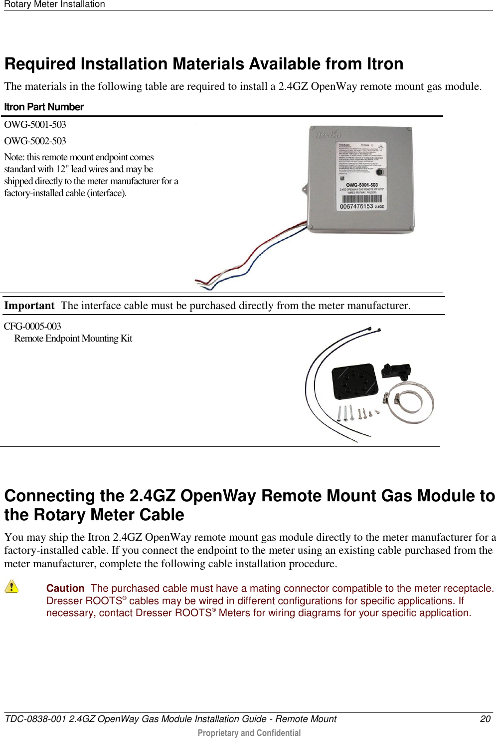 Rotary Meter Installation   TDC-0838-001 2.4GZ OpenWay Gas Module Installation Guide - Remote Mount  20  Proprietary and Confidential    Required Installation Materials Available from Itron The materials in the following table are required to install a 2.4GZ OpenWay remote mount gas module. Itron Part Number  OWG-5001-503 OWG-5002-503 Note: this remote mount endpoint comes standard with 12&quot; lead wires and may be shipped directly to the meter manufacturer for a factory-installed cable (interface).  Important  The interface cable must be purchased directly from the meter manufacturer. CFG-0005-003       Remote Endpoint Mounting Kit    Connecting the 2.4GZ OpenWay Remote Mount Gas Module to the Rotary Meter Cable You may ship the Itron 2.4GZ OpenWay remote mount gas module directly to the meter manufacturer for a factory-installed cable. If you connect the endpoint to the meter using an existing cable purchased from the meter manufacturer, complete the following cable installation procedure.  Caution  The purchased cable must have a mating connector compatible to the meter receptacle. Dresser ROOTS® cables may be wired in different configurations for specific applications. If necessary, contact Dresser ROOTS® Meters for wiring diagrams for your specific application.     