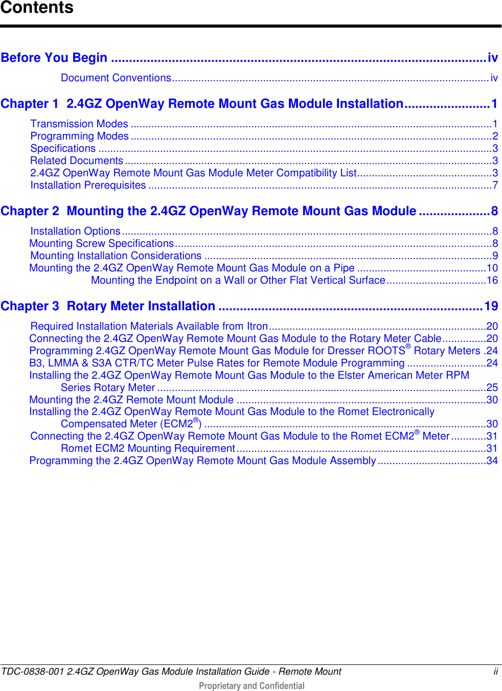  TDC-0838-001 2.4GZ OpenWay Gas Module Installation Guide - Remote Mount  ii  Proprietary and Confidential     Before You Begin ......................................................................................................... iv Document Conventions ............................................................................................................ iv Chapter 1  2.4GZ OpenWay Remote Mount Gas Module Installation ........................ 1 Transmission Modes ........................................................................................................................... 1 Programming Modes ........................................................................................................................... 2 Specifications ...................................................................................................................................... 3           Related Documents ............................................................................................................................. 3 2.4GZ OpenWay Remote Mount Gas Module Meter Compatibility List.............................................. 3 Installation Prerequisites ..................................................................................................................... 7 Chapter 2  Mounting the 2.4GZ OpenWay Remote Mount Gas Module .................... 8 Installation Options .............................................................................................................................. 8 Mounting Screw Specifications ............................................................................................................ 8 Mounting Installation Considerations .................................................................................................. 9 Mounting the 2.4GZ OpenWay Remote Mount Gas Module on a Pipe ............................................ 10 Mounting the Endpoint on a Wall or Other Flat Vertical Surface .................................. 16 Chapter 3  Rotary Meter Installation .......................................................................... 19 Required Installation Materials Available from Itron .......................................................................... 20 Connecting the 2.4GZ OpenWay Remote Mount Gas Module to the Rotary Meter Cable ............... 20 Programming 2.4GZ OpenWay Remote Mount Gas Module for Dresser ROOTS® Rotary Meters . 24 B3, LMMA &amp; S3A CTR/TC Meter Pulse Rates for Remote Module Programming ........................... 24 Installing the 2.4GZ OpenWay Remote Mount Gas Module to the Elster American Meter RPM Series Rotary Meter ................................................................................................................ 25 Mounting the 2.4GZ Remote Mount Module ..................................................................................... 30 Installing the 2.4GZ OpenWay Remote Mount Gas Module to the Romet Electronically  Compensated Meter (ECM2®) ................................................................................................ 30 Connecting the 2.4GZ OpenWay Remote Mount Gas Module to the Romet ECM2® Meter ............ 31 Romet ECM2 Mounting Requirement ..................................................................................... 31 Programming the 2.4GZ OpenWay Remote Mount Gas Module Assembly ..................................... 34 Contents 