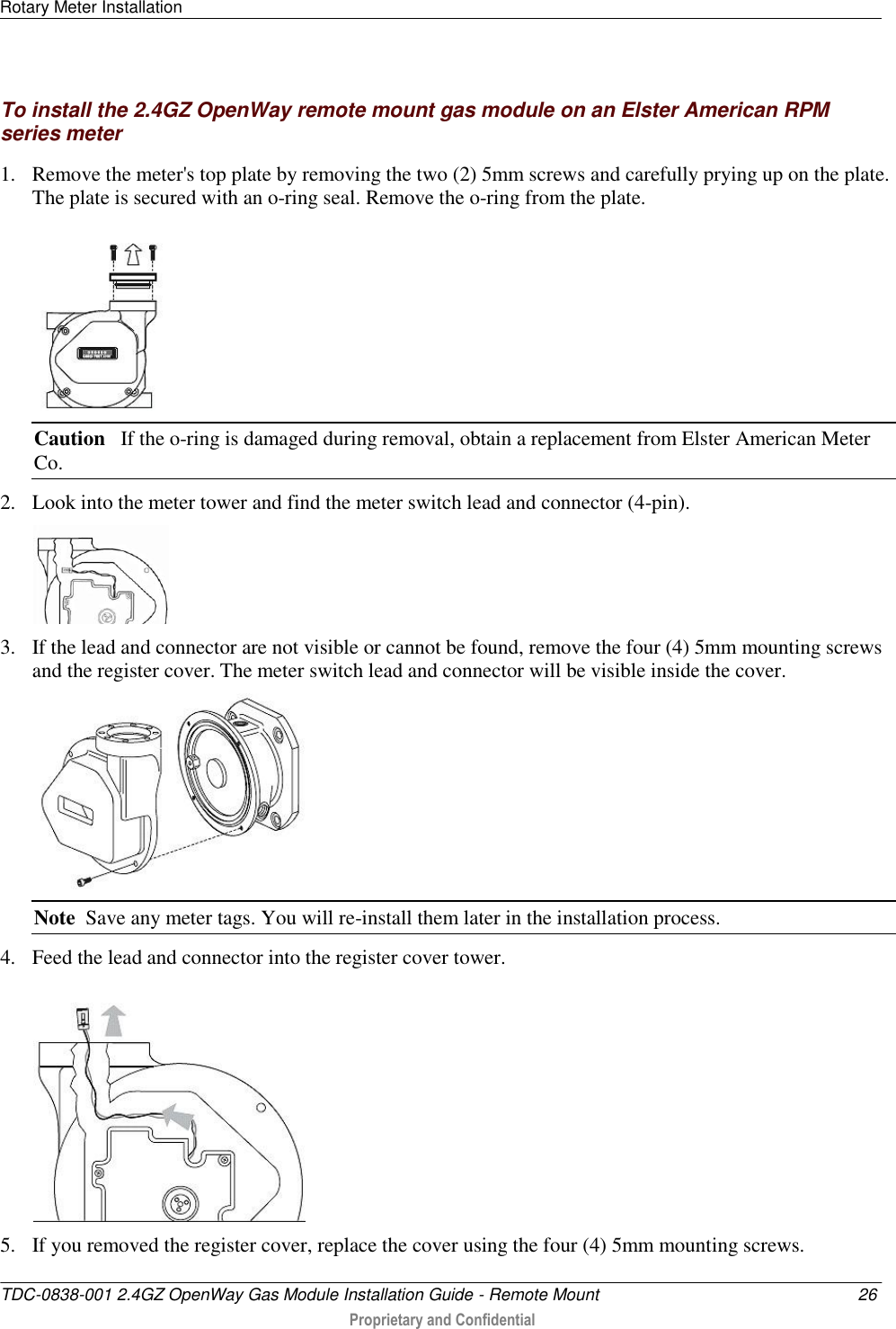 Rotary Meter Installation   TDC-0838-001 2.4GZ OpenWay Gas Module Installation Guide - Remote Mount  26  Proprietary and Confidential    To install the 2.4GZ OpenWay remote mount gas module on an Elster American RPM series meter 1. Remove the meter&apos;s top plate by removing the two (2) 5mm screws and carefully prying up on the plate. The plate is secured with an o-ring seal. Remove the o-ring from the plate.  Caution   If the o-ring is damaged during removal, obtain a replacement from Elster American Meter Co. 2. Look into the meter tower and find the meter switch lead and connector (4-pin).   3. If the lead and connector are not visible or cannot be found, remove the four (4) 5mm mounting screws and the register cover. The meter switch lead and connector will be visible inside the cover.  Note  Save any meter tags. You will re-install them later in the installation process. 4. Feed the lead and connector into the register cover tower.   5. If you removed the register cover, replace the cover using the four (4) 5mm mounting screws.  