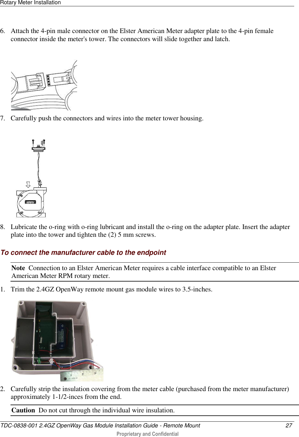 Rotary Meter Installation   TDC-0838-001 2.4GZ OpenWay Gas Module Installation Guide - Remote Mount  27   Proprietary and Confidential     6. Attach the 4-pin male connector on the Elster American Meter adapter plate to the 4-pin female connector inside the meter&apos;s tower. The connectors will slide together and latch.  7. Carefully push the connectors and wires into the meter tower housing.    8. Lubricate the o-ring with o-ring lubricant and install the o-ring on the adapter plate. Insert the adapter plate into the tower and tighten the (2) 5 mm screws.  To connect the manufacturer cable to the endpoint Note  Connection to an Elster American Meter requires a cable interface compatible to an Elster American Meter RPM rotary meter. 1. Trim the 2.4GZ OpenWay remote mount gas module wires to 3.5-inches.  2. Carefully strip the insulation covering from the meter cable (purchased from the meter manufacturer) approximately 1-1/2-inces from the end. Caution  Do not cut through the individual wire insulation. 