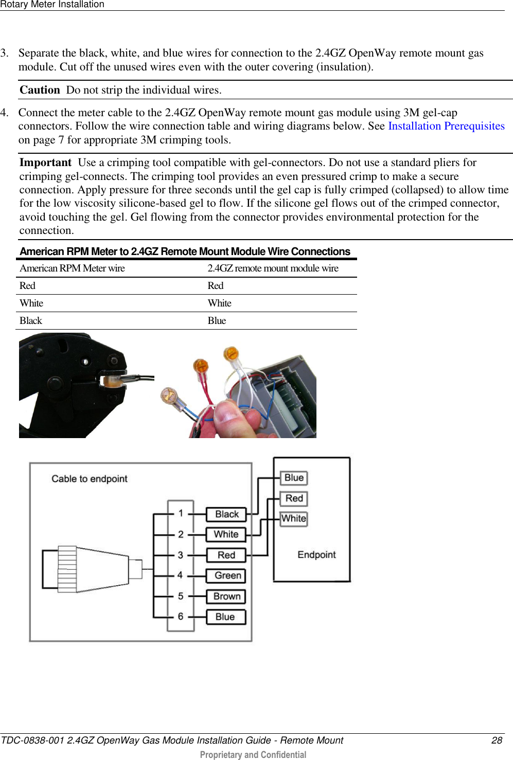 Rotary Meter Installation   TDC-0838-001 2.4GZ OpenWay Gas Module Installation Guide - Remote Mount  28  Proprietary and Confidential    3. Separate the black, white, and blue wires for connection to the 2.4GZ OpenWay remote mount gas module. Cut off the unused wires even with the outer covering (insulation). Caution  Do not strip the individual wires. 4. Connect the meter cable to the 2.4GZ OpenWay remote mount gas module using 3M gel-cap connectors. Follow the wire connection table and wiring diagrams below. See Installation Prerequisites on page 7 for appropriate 3M crimping tools. Important  Use a crimping tool compatible with gel-connectors. Do not use a standard pliers for crimping gel-connects. The crimping tool provides an even pressured crimp to make a secure connection. Apply pressure for three seconds until the gel cap is fully crimped (collapsed) to allow time for the low viscosity silicone-based gel to flow. If the silicone gel flows out of the crimped connector, avoid touching the gel. Gel flowing from the connector provides environmental protection for the connection.  American RPM Meter to 2.4GZ Remote Mount Module Wire Connections American RPM Meter wire 2.4GZ remote mount module wire Red Red White White Black Blue       