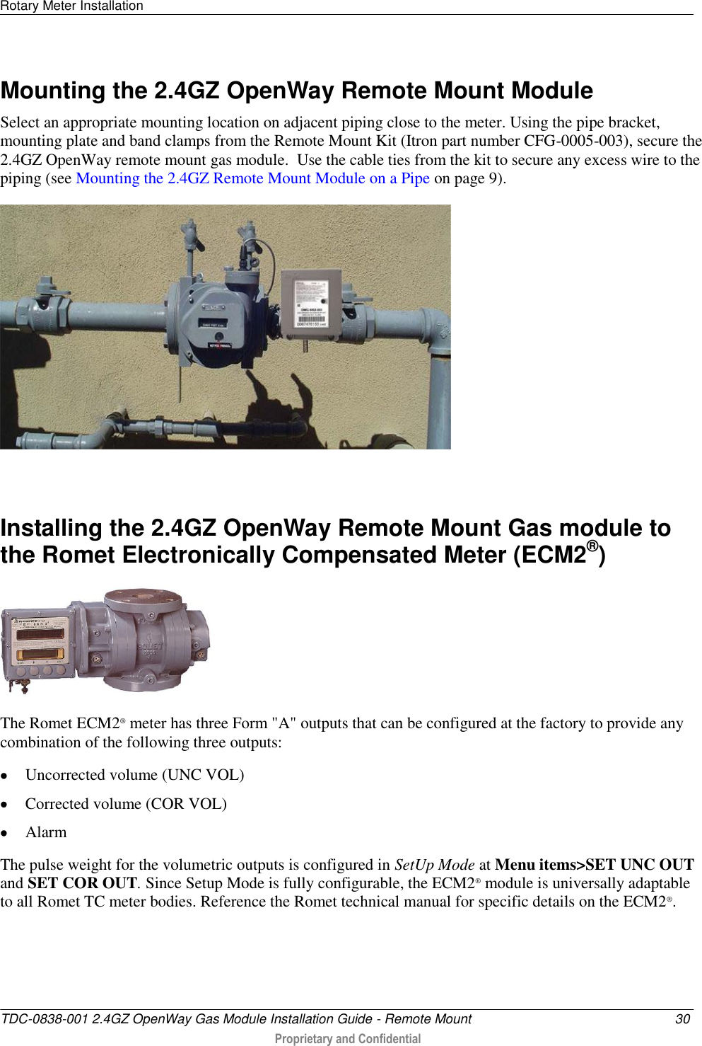 Rotary Meter Installation   TDC-0838-001 2.4GZ OpenWay Gas Module Installation Guide - Remote Mount  30  Proprietary and Confidential    Mounting the 2.4GZ OpenWay Remote Mount Module Select an appropriate mounting location on adjacent piping close to the meter. Using the pipe bracket, mounting plate and band clamps from the Remote Mount Kit (Itron part number CFG-0005-003), secure the 2.4GZ OpenWay remote mount gas module.  Use the cable ties from the kit to secure any excess wire to the piping (see Mounting the 2.4GZ Remote Mount Module on a Pipe on page 9).    Installing the 2.4GZ OpenWay Remote Mount Gas module to the Romet Electronically Compensated Meter (ECM2®)  The Romet ECM2® meter has three Form &quot;A&quot; outputs that can be configured at the factory to provide any combination of the following three outputs:  Uncorrected volume (UNC VOL)  Corrected volume (COR VOL)  Alarm The pulse weight for the volumetric outputs is configured in SetUp Mode at Menu items&gt;SET UNC OUT and SET COR OUT. Since Setup Mode is fully configurable, the ECM2® module is universally adaptable to all Romet TC meter bodies. Reference the Romet technical manual for specific details on the ECM2®.    