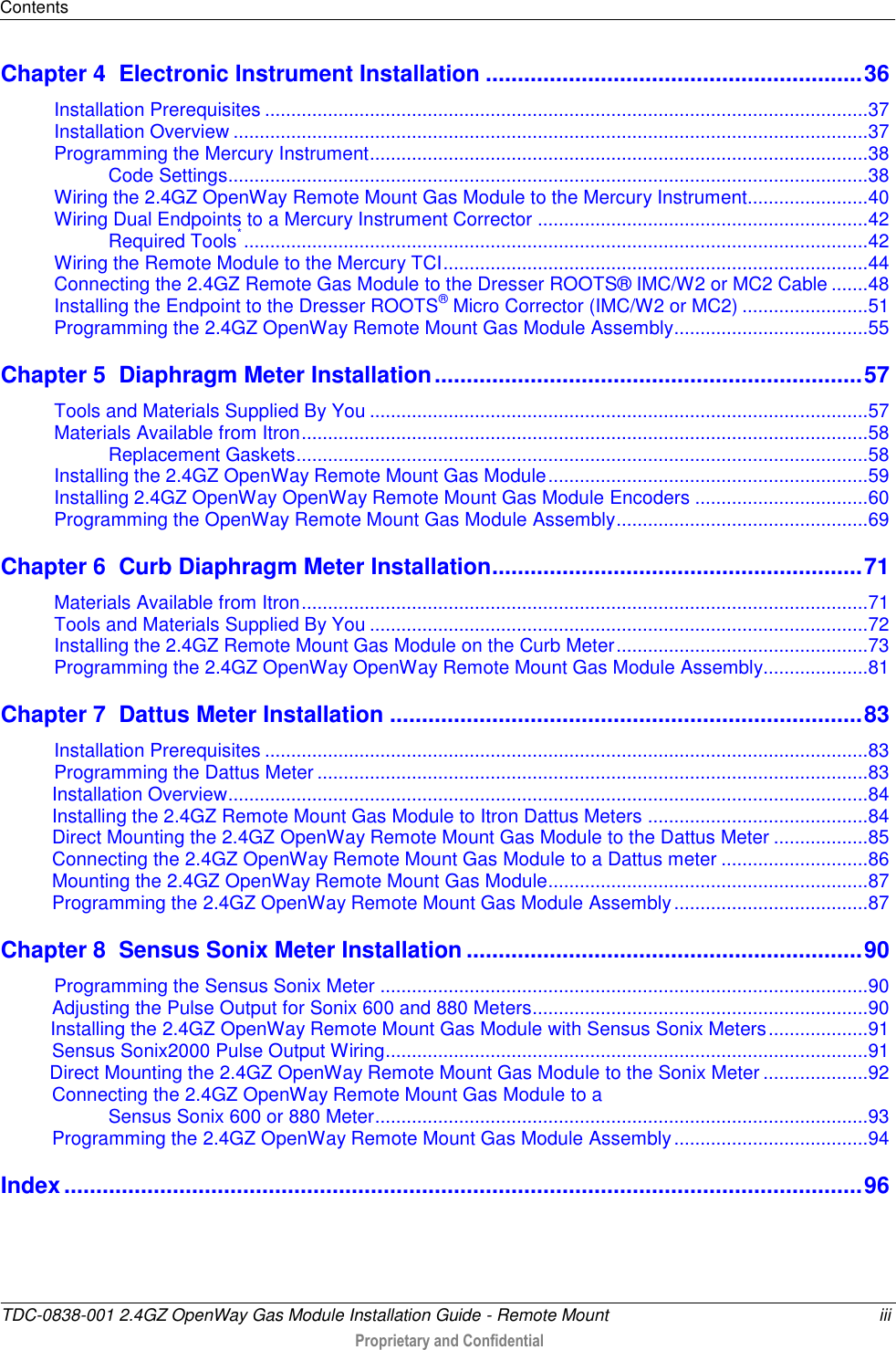 Contents  TDC-0838-001 2.4GZ OpenWay Gas Module Installation Guide - Remote Mount  iii  Proprietary and Confidential    Chapter 4  Electronic Instrument Installation ........................................................... 36 Installation Prerequisites ................................................................................................................... 37 Installation Overview ......................................................................................................................... 37 Programming the Mercury Instrument ............................................................................................... 38 Code Settings.......................................................................................................................... 38 Wiring the 2.4GZ OpenWay Remote Mount Gas Module to the Mercury Instrument ....................... 40 Wiring Dual Endpoints to a Mercury Instrument Corrector ............................................................... 42 Required Tools* ....................................................................................................................... 42 Wiring the Remote Module to the Mercury TCI ................................................................................. 44 Connecting the 2.4GZ Remote Gas Module to the Dresser ROOTS® IMC/W2 or MC2 Cable ....... 48 Installing the Endpoint to the Dresser ROOTS® Micro Corrector (IMC/W2 or MC2) ........................ 51 Programming the 2.4GZ OpenWay Remote Mount Gas Module Assembly ..................................... 55 Chapter 5  Diaphragm Meter Installation ................................................................... 57 Tools and Materials Supplied By You ............................................................................................... 57 Materials Available from Itron ............................................................................................................ 58 Replacement Gaskets ............................................................................................................. 58 Installing the 2.4GZ OpenWay Remote Mount Gas Module ............................................................. 59 Installing 2.4GZ OpenWay OpenWay Remote Mount Gas Module Encoders ................................. 60 Programming the OpenWay Remote Mount Gas Module Assembly ................................................ 69 Chapter 6  Curb Diaphragm Meter Installation .......................................................... 71 Materials Available from Itron ............................................................................................................ 71 Tools and Materials Supplied By You ............................................................................................... 72 Installing the 2.4GZ Remote Mount Gas Module on the Curb Meter ................................................ 73 Programming the 2.4GZ OpenWay OpenWay Remote Mount Gas Module Assembly.................... 81 Chapter 7  Dattus Meter Installation .......................................................................... 83 Installation Prerequisites ................................................................................................................... 83 Programming the Dattus Meter ......................................................................................................... 83 Installation Overview .......................................................................................................................... 84 Installing the 2.4GZ Remote Mount Gas Module to Itron Dattus Meters .......................................... 84 Direct Mounting the 2.4GZ OpenWay Remote Mount Gas Module to the Dattus Meter .................. 85 Connecting the 2.4GZ OpenWay Remote Mount Gas Module to a Dattus meter ............................ 86 Mounting the 2.4GZ OpenWay Remote Mount Gas Module ............................................................. 87 Programming the 2.4GZ OpenWay Remote Mount Gas Module Assembly ..................................... 87 Chapter 8  Sensus Sonix Meter Installation .............................................................. 90 Programming the Sensus Sonix Meter ............................................................................................. 90 Adjusting the Pulse Output for Sonix 600 and 880 Meters ................................................................ 90           Installing the 2.4GZ OpenWay Remote Mount Gas Module with Sensus Sonix Meters ................... 91 Sensus Sonix2000 Pulse Output Wiring ............................................................................................ 91        Direct Mounting the 2.4GZ OpenWay Remote Mount Gas Module to the Sonix Meter .................... 92 Connecting the 2.4GZ OpenWay Remote Mount Gas Module to a  Sensus Sonix 600 or 880 Meter .............................................................................................. 93 Programming the 2.4GZ OpenWay Remote Mount Gas Module Assembly ..................................... 94 Index ............................................................................................................................. 96  