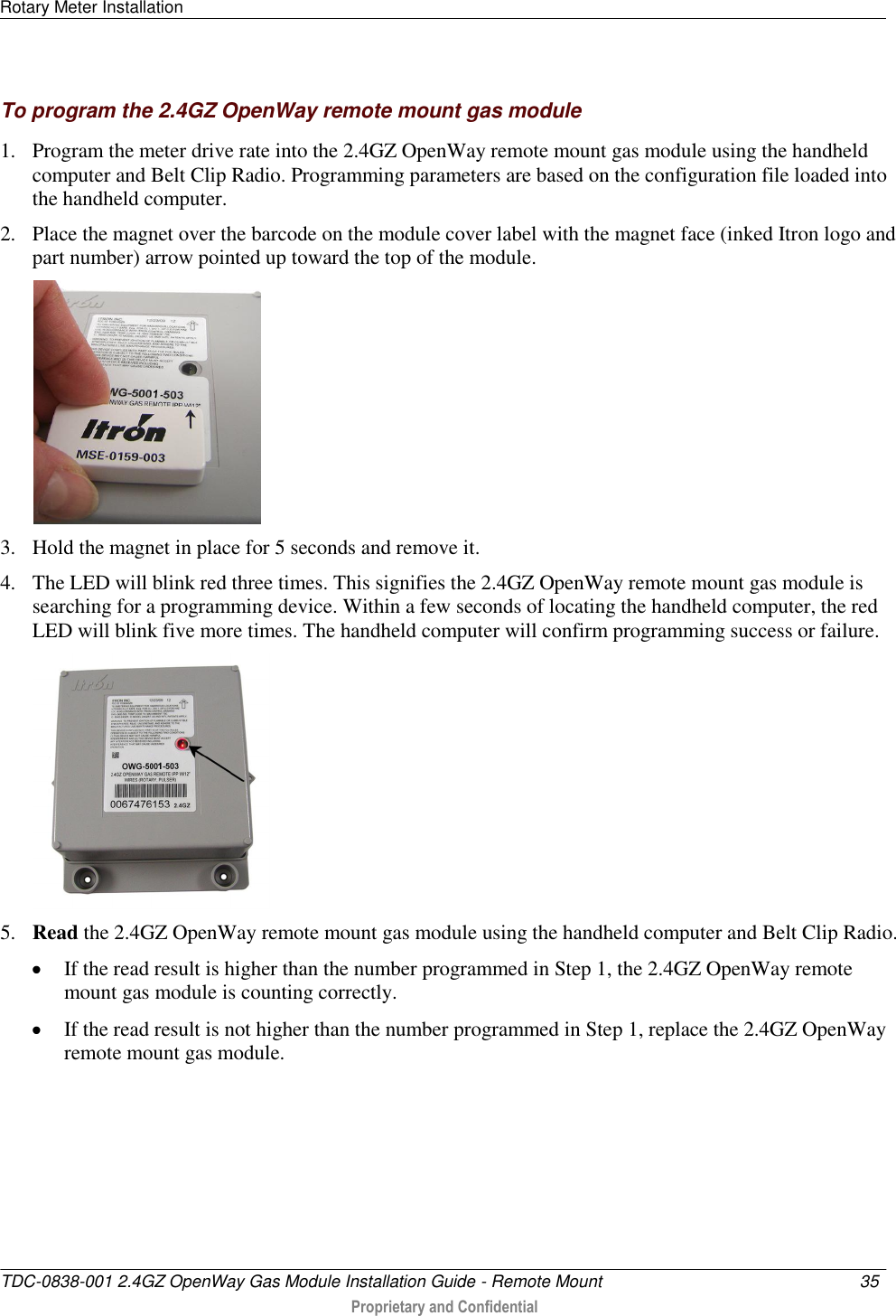 Rotary Meter Installation   TDC-0838-001 2.4GZ OpenWay Gas Module Installation Guide - Remote Mount  35   Proprietary and Confidential     To program the 2.4GZ OpenWay remote mount gas module 1. Program the meter drive rate into the 2.4GZ OpenWay remote mount gas module using the handheld computer and Belt Clip Radio. Programming parameters are based on the configuration file loaded into the handheld computer.  2. Place the magnet over the barcode on the module cover label with the magnet face (inked Itron logo and part number) arrow pointed up toward the top of the module.   3. Hold the magnet in place for 5 seconds and remove it. 4. The LED will blink red three times. This signifies the 2.4GZ OpenWay remote mount gas module is searching for a programming device. Within a few seconds of locating the handheld computer, the red LED will blink five more times. The handheld computer will confirm programming success or failure.  5. Read the 2.4GZ OpenWay remote mount gas module using the handheld computer and Belt Clip Radio.   If the read result is higher than the number programmed in Step 1, the 2.4GZ OpenWay remote mount gas module is counting correctly.   If the read result is not higher than the number programmed in Step 1, replace the 2.4GZ OpenWay remote mount gas module.   