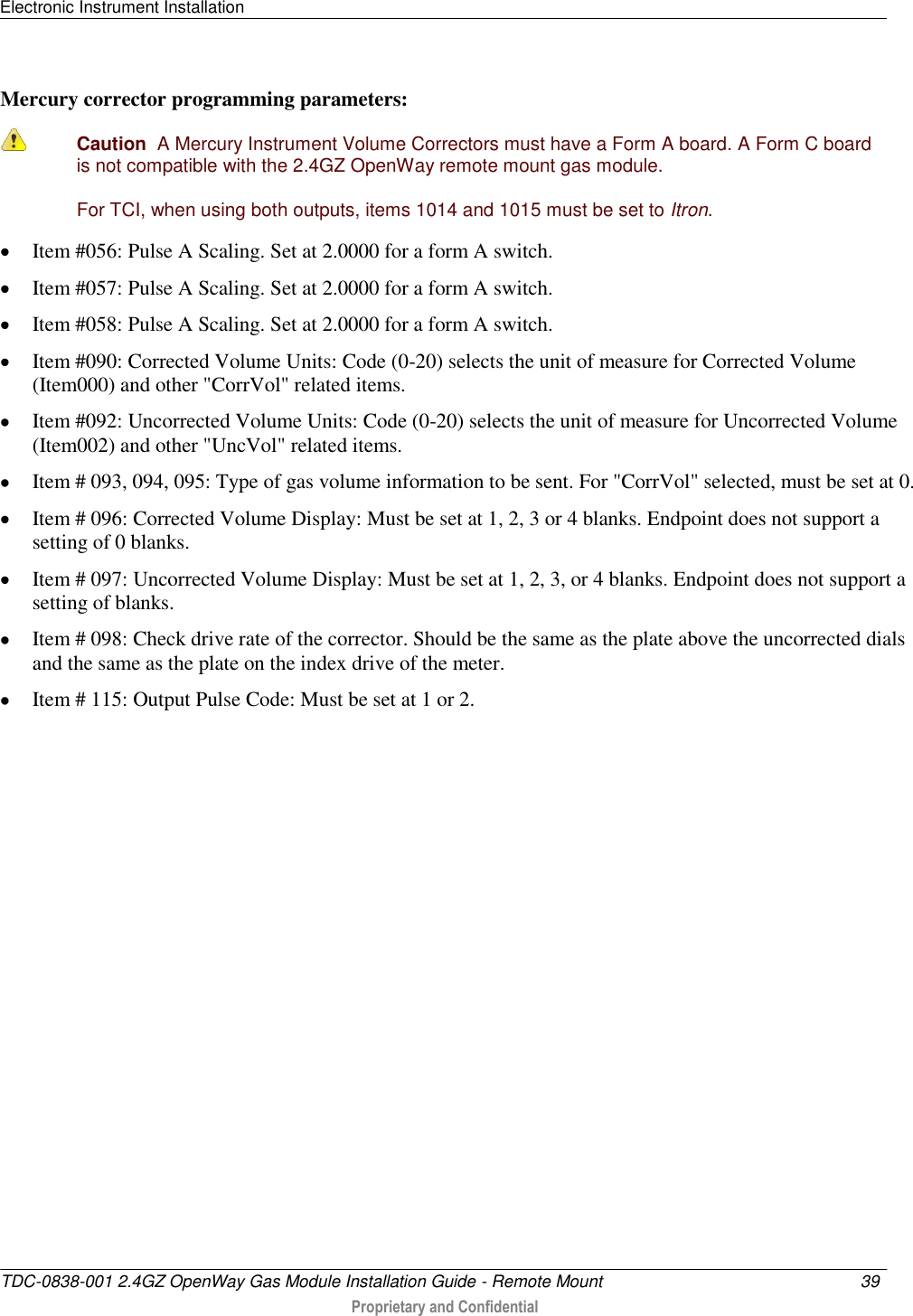 Electronic Instrument Installation   TDC-0838-001 2.4GZ OpenWay Gas Module Installation Guide - Remote Mount  39   Proprietary and Confidential     Mercury corrector programming parameters:  Caution  A Mercury Instrument Volume Correctors must have a Form A board. A Form C board is not compatible with the 2.4GZ OpenWay remote mount gas module. For TCI, when using both outputs, items 1014 and 1015 must be set to Itron.  Item #056: Pulse A Scaling. Set at 2.0000 for a form A switch.  Item #057: Pulse A Scaling. Set at 2.0000 for a form A switch.  Item #058: Pulse A Scaling. Set at 2.0000 for a form A switch.  Item #090: Corrected Volume Units: Code (0-20) selects the unit of measure for Corrected Volume (Item000) and other &quot;CorrVol&quot; related items.  Item #092: Uncorrected Volume Units: Code (0-20) selects the unit of measure for Uncorrected Volume (Item002) and other &quot;UncVol&quot; related items.  Item # 093, 094, 095: Type of gas volume information to be sent. For &quot;CorrVol&quot; selected, must be set at 0.  Item # 096: Corrected Volume Display: Must be set at 1, 2, 3 or 4 blanks. Endpoint does not support a setting of 0 blanks.  Item # 097: Uncorrected Volume Display: Must be set at 1, 2, 3, or 4 blanks. Endpoint does not support a setting of blanks.  Item # 098: Check drive rate of the corrector. Should be the same as the plate above the uncorrected dials and the same as the plate on the index drive of the meter.  Item # 115: Output Pulse Code: Must be set at 1 or 2.   