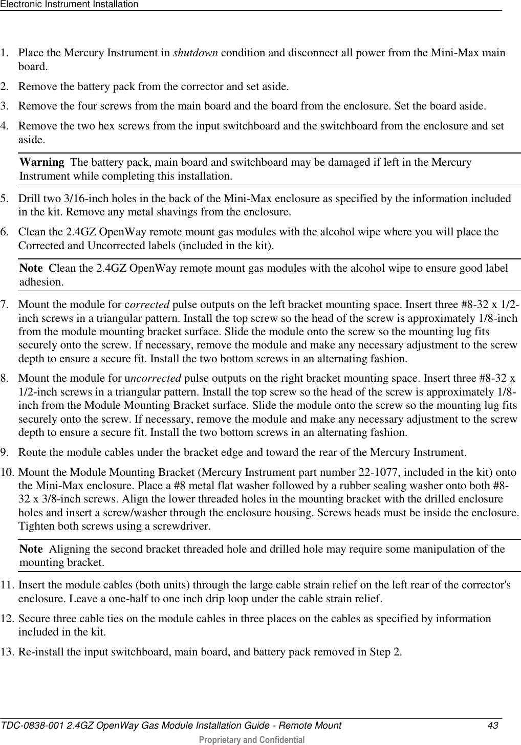 Electronic Instrument Installation   TDC-0838-001 2.4GZ OpenWay Gas Module Installation Guide - Remote Mount  43   Proprietary and Confidential     1. Place the Mercury Instrument in shutdown condition and disconnect all power from the Mini-Max main board. 2. Remove the battery pack from the corrector and set aside.  3. Remove the four screws from the main board and the board from the enclosure. Set the board aside.  4. Remove the two hex screws from the input switchboard and the switchboard from the enclosure and set aside.  Warning  The battery pack, main board and switchboard may be damaged if left in the Mercury Instrument while completing this installation. 5. Drill two 3/16-inch holes in the back of the Mini-Max enclosure as specified by the information included in the kit. Remove any metal shavings from the enclosure.  6. Clean the 2.4GZ OpenWay remote mount gas modules with the alcohol wipe where you will place the Corrected and Uncorrected labels (included in the kit).  Note  Clean the 2.4GZ OpenWay remote mount gas modules with the alcohol wipe to ensure good label adhesion. 7. Mount the module for corrected pulse outputs on the left bracket mounting space. Insert three #8-32 x 1/2-inch screws in a triangular pattern. Install the top screw so the head of the screw is approximately 1/8-inch from the module mounting bracket surface. Slide the module onto the screw so the mounting lug fits securely onto the screw. If necessary, remove the module and make any necessary adjustment to the screw depth to ensure a secure fit. Install the two bottom screws in an alternating fashion.  8. Mount the module for uncorrected pulse outputs on the right bracket mounting space. Insert three #8-32 x 1/2-inch screws in a triangular pattern. Install the top screw so the head of the screw is approximately 1/8-inch from the Module Mounting Bracket surface. Slide the module onto the screw so the mounting lug fits securely onto the screw. If necessary, remove the module and make any necessary adjustment to the screw depth to ensure a secure fit. Install the two bottom screws in an alternating fashion.  9. Route the module cables under the bracket edge and toward the rear of the Mercury Instrument.    10. Mount the Module Mounting Bracket (Mercury Instrument part number 22-1077, included in the kit) onto the Mini-Max enclosure. Place a #8 metal flat washer followed by a rubber sealing washer onto both #8-32 x 3/8-inch screws. Align the lower threaded holes in the mounting bracket with the drilled enclosure holes and insert a screw/washer through the enclosure housing. Screws heads must be inside the enclosure. Tighten both screws using a screwdriver.  Note  Aligning the second bracket threaded hole and drilled hole may require some manipulation of the mounting bracket. 11. Insert the module cables (both units) through the large cable strain relief on the left rear of the corrector&apos;s enclosure. Leave a one-half to one inch drip loop under the cable strain relief.  12. Secure three cable ties on the module cables in three places on the cables as specified by information included in the kit. 13. Re-install the input switchboard, main board, and battery pack removed in Step 2.  