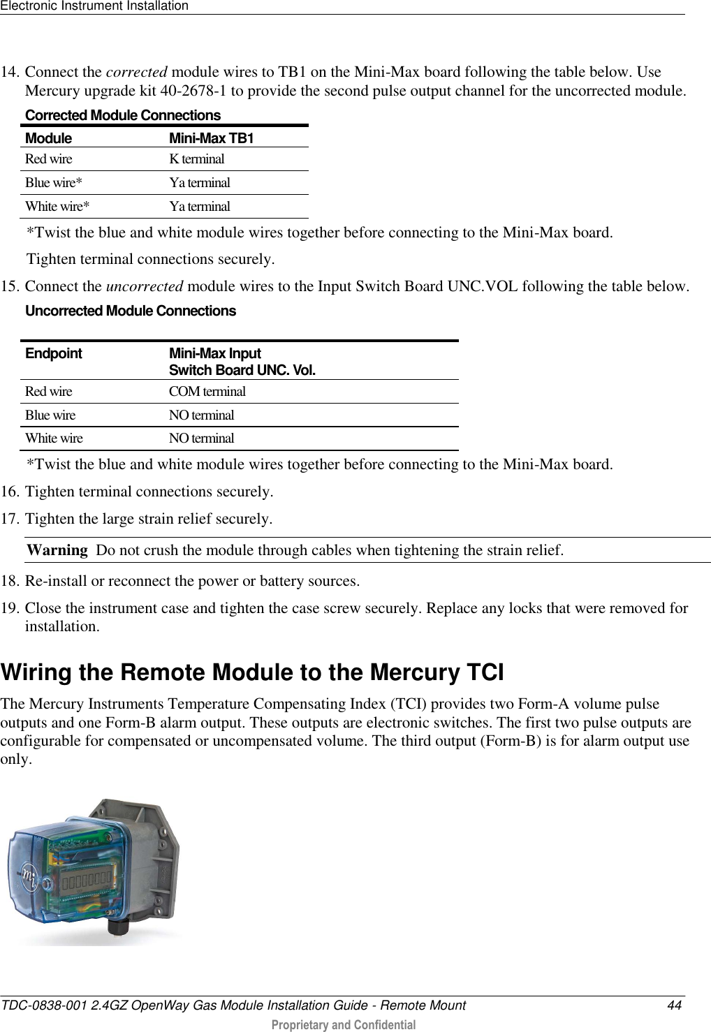 Electronic Instrument Installation   TDC-0838-001 2.4GZ OpenWay Gas Module Installation Guide - Remote Mount  44  Proprietary and Confidential    14. Connect the corrected module wires to TB1 on the Mini-Max board following the table below. Use Mercury upgrade kit 40-2678-1 to provide the second pulse output channel for the uncorrected module. Corrected Module Connections Module Mini-Max TB1  Red wire K terminal Blue wire* Ya terminal White wire* Ya terminal *Twist the blue and white module wires together before connecting to the Mini-Max board.  Tighten terminal connections securely. 15. Connect the uncorrected module wires to the Input Switch Board UNC.VOL following the table below.  Uncorrected Module Connections  Endpoint Mini-Max Input  Switch Board UNC. Vol. Red wire  COM terminal Blue wire NO terminal White wire NO terminal *Twist the blue and white module wires together before connecting to the Mini-Max board.  16. Tighten terminal connections securely. 17. Tighten the large strain relief securely.  Warning  Do not crush the module through cables when tightening the strain relief. 18. Re-install or reconnect the power or battery sources. 19. Close the instrument case and tighten the case screw securely. Replace any locks that were removed for installation.  Wiring the Remote Module to the Mercury TCI The Mercury Instruments Temperature Compensating Index (TCI) provides two Form-A volume pulse outputs and one Form-B alarm output. These outputs are electronic switches. The first two pulse outputs are configurable for compensated or uncompensated volume. The third output (Form-B) is for alarm output use only.  