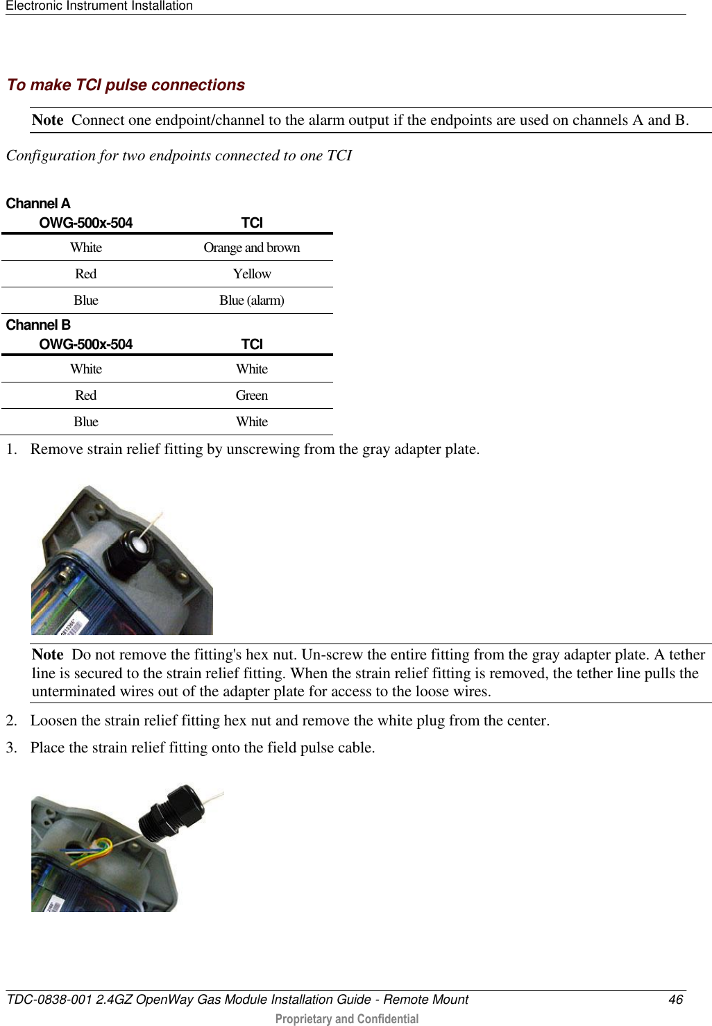 Electronic Instrument Installation   TDC-0838-001 2.4GZ OpenWay Gas Module Installation Guide - Remote Mount  46  Proprietary and Confidential    To make TCI pulse connections Note  Connect one endpoint/channel to the alarm output if the endpoints are used on channels A and B.   Configuration for two endpoints connected to one TCI   Channel A OWG-500x-504 TCI White Orange and brown Red Yellow Blue Blue (alarm) Channel B OWG-500x-504 TCI White White Red Green Blue  White 1. Remove strain relief fitting by unscrewing from the gray adapter plate.  Note  Do not remove the fitting&apos;s hex nut. Un-screw the entire fitting from the gray adapter plate. A tether line is secured to the strain relief fitting. When the strain relief fitting is removed, the tether line pulls the unterminated wires out of the adapter plate for access to the loose wires. 2. Loosen the strain relief fitting hex nut and remove the white plug from the center. 3. Place the strain relief fitting onto the field pulse cable.  