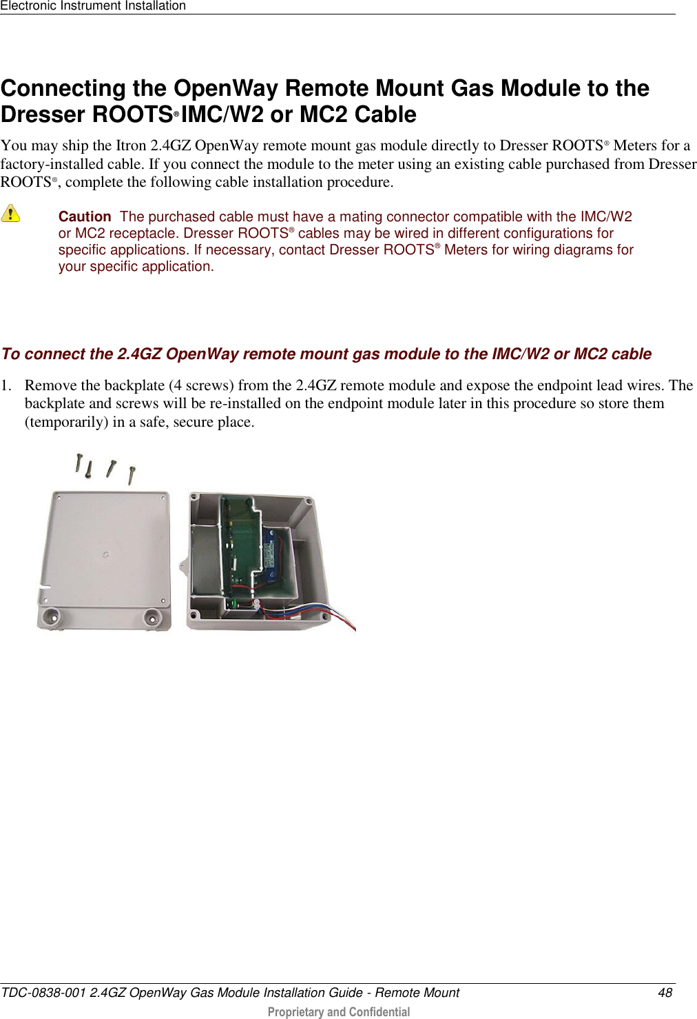 Electronic Instrument Installation   TDC-0838-001 2.4GZ OpenWay Gas Module Installation Guide - Remote Mount  48  Proprietary and Confidential    Connecting the OpenWay Remote Mount Gas Module to the Dresser ROOTS® IMC/W2 or MC2 Cable You may ship the Itron 2.4GZ OpenWay remote mount gas module directly to Dresser ROOTS® Meters for a factory-installed cable. If you connect the module to the meter using an existing cable purchased from Dresser ROOTS®, complete the following cable installation procedure.  Caution  The purchased cable must have a mating connector compatible with the IMC/W2 or MC2 receptacle. Dresser ROOTS® cables may be wired in different configurations for specific applications. If necessary, contact Dresser ROOTS® Meters for wiring diagrams for your specific application.    To connect the 2.4GZ OpenWay remote mount gas module to the IMC/W2 or MC2 cable 1. Remove the backplate (4 screws) from the 2.4GZ remote module and expose the endpoint lead wires. The backplate and screws will be re-installed on the endpoint module later in this procedure so store them (temporarily) in a safe, secure place.   