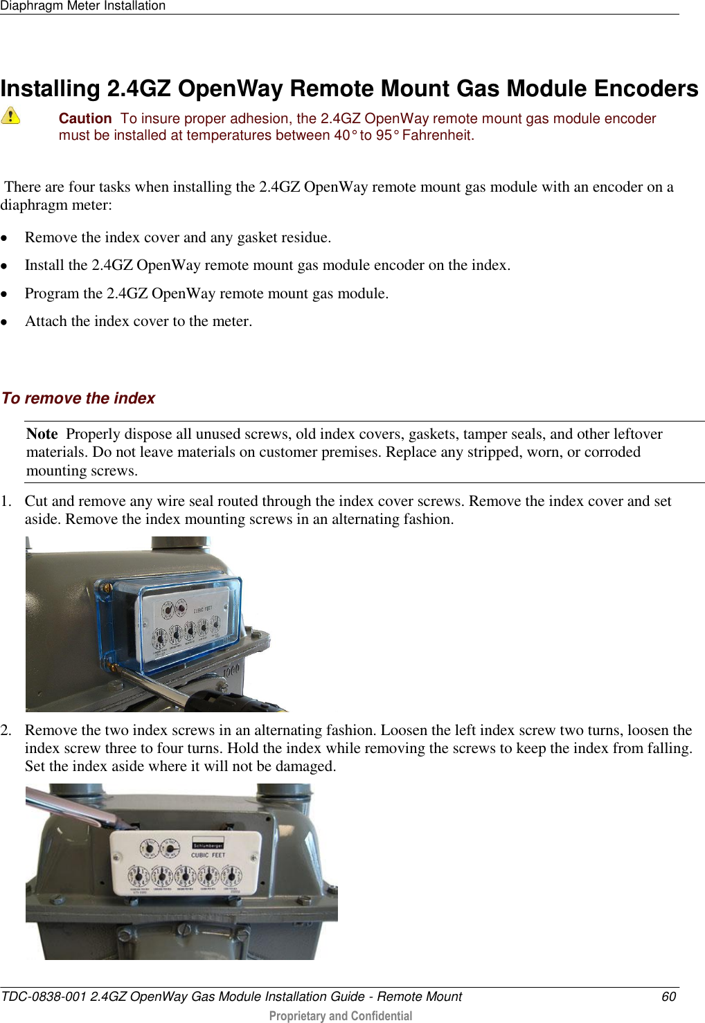 Diaphragm Meter Installation   TDC-0838-001 2.4GZ OpenWay Gas Module Installation Guide - Remote Mount  60  Proprietary and Confidential    Installing 2.4GZ OpenWay Remote Mount Gas Module Encoders  Caution  To insure proper adhesion, the 2.4GZ OpenWay remote mount gas module encoder must be installed at temperatures between 40° to 95° Fahrenheit.  There are four tasks when installing the 2.4GZ OpenWay remote mount gas module with an encoder on a diaphragm meter:  Remove the index cover and any gasket residue.  Install the 2.4GZ OpenWay remote mount gas module encoder on the index.  Program the 2.4GZ OpenWay remote mount gas module.  Attach the index cover to the meter.   To remove the index Note  Properly dispose all unused screws, old index covers, gaskets, tamper seals, and other leftover materials. Do not leave materials on customer premises. Replace any stripped, worn, or corroded mounting screws. 1. Cut and remove any wire seal routed through the index cover screws. Remove the index cover and set aside. Remove the index mounting screws in an alternating fashion.   2. Remove the two index screws in an alternating fashion. Loosen the left index screw two turns, loosen the index screw three to four turns. Hold the index while removing the screws to keep the index from falling. Set the index aside where it will not be damaged.  