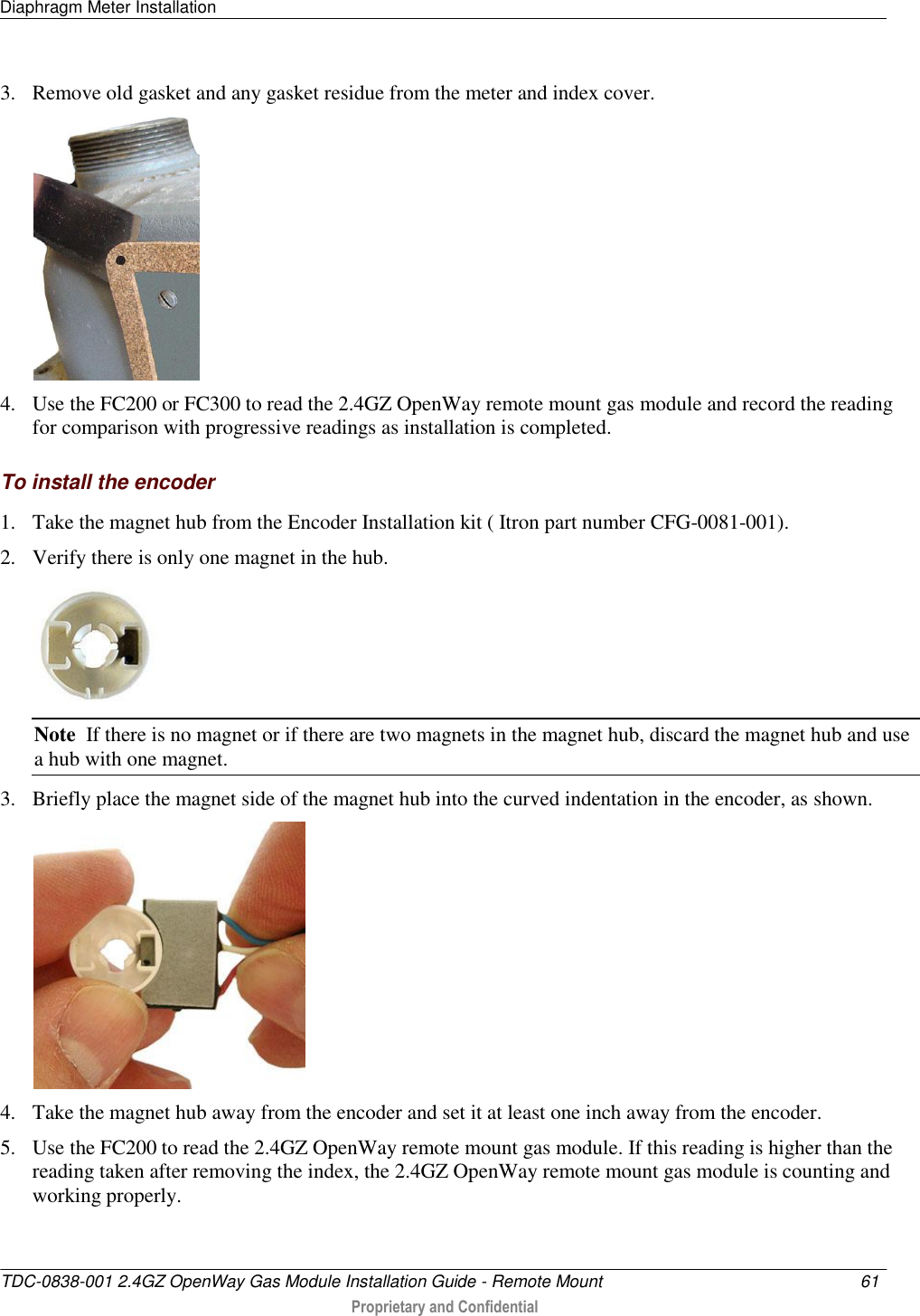 Diaphragm Meter Installation   TDC-0838-001 2.4GZ OpenWay Gas Module Installation Guide - Remote Mount  61   Proprietary and Confidential     3. Remove old gasket and any gasket residue from the meter and index cover.   4. Use the FC200 or FC300 to read the 2.4GZ OpenWay remote mount gas module and record the reading for comparison with progressive readings as installation is completed.  To install the encoder 1. Take the magnet hub from the Encoder Installation kit ( Itron part number CFG-0081-001). 2. Verify there is only one magnet in the hub.  Note  If there is no magnet or if there are two magnets in the magnet hub, discard the magnet hub and use a hub with one magnet. 3. Briefly place the magnet side of the magnet hub into the curved indentation in the encoder, as shown.  4. Take the magnet hub away from the encoder and set it at least one inch away from the encoder. 5. Use the FC200 to read the 2.4GZ OpenWay remote mount gas module. If this reading is higher than the reading taken after removing the index, the 2.4GZ OpenWay remote mount gas module is counting and working properly. 