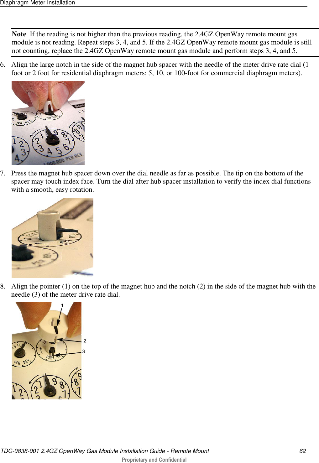 Diaphragm Meter Installation   TDC-0838-001 2.4GZ OpenWay Gas Module Installation Guide - Remote Mount  62  Proprietary and Confidential    Note  If the reading is not higher than the previous reading, the 2.4GZ OpenWay remote mount gas module is not reading. Repeat steps 3, 4, and 5. If the 2.4GZ OpenWay remote mount gas module is still not counting, replace the 2.4GZ OpenWay remote mount gas module and perform steps 3, 4, and 5. 6. Align the large notch in the side of the magnet hub spacer with the needle of the meter drive rate dial (1 foot or 2 foot for residential diaphragm meters; 5, 10, or 100-foot for commercial diaphragm meters).  7. Press the magnet hub spacer down over the dial needle as far as possible. The tip on the bottom of the spacer may touch index face. Turn the dial after hub spacer installation to verify the index dial functions with a smooth, easy rotation.  8. Align the pointer (1) on the top of the magnet hub and the notch (2) in the side of the magnet hub with the needle (3) of the meter drive rate dial.  