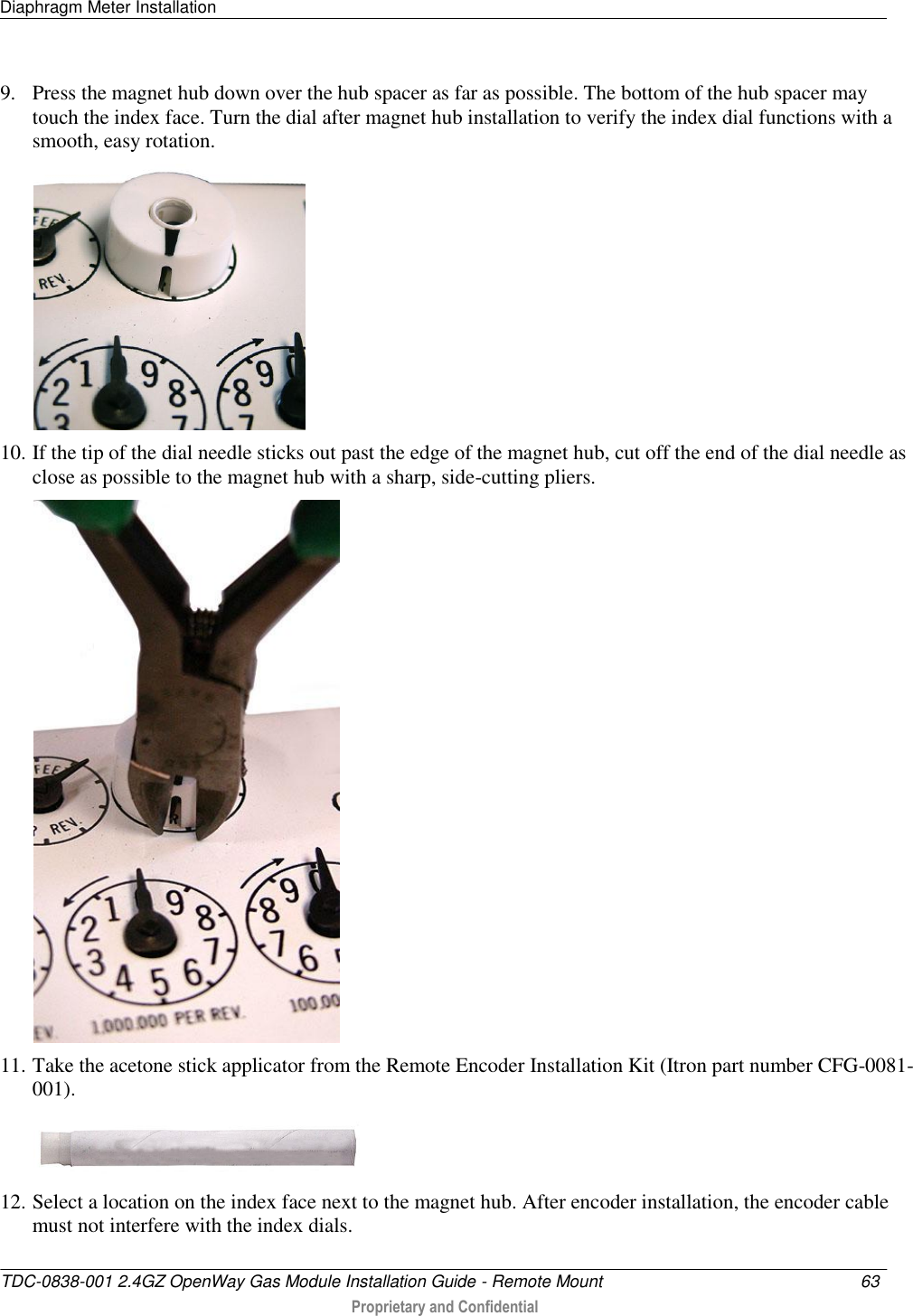 Diaphragm Meter Installation   TDC-0838-001 2.4GZ OpenWay Gas Module Installation Guide - Remote Mount  63   Proprietary and Confidential     9. Press the magnet hub down over the hub spacer as far as possible. The bottom of the hub spacer may touch the index face. Turn the dial after magnet hub installation to verify the index dial functions with a smooth, easy rotation.  10. If the tip of the dial needle sticks out past the edge of the magnet hub, cut off the end of the dial needle as close as possible to the magnet hub with a sharp, side-cutting pliers.  11. Take the acetone stick applicator from the Remote Encoder Installation Kit (Itron part number CFG-0081-001).   12. Select a location on the index face next to the magnet hub. After encoder installation, the encoder cable must not interfere with the index dials. 