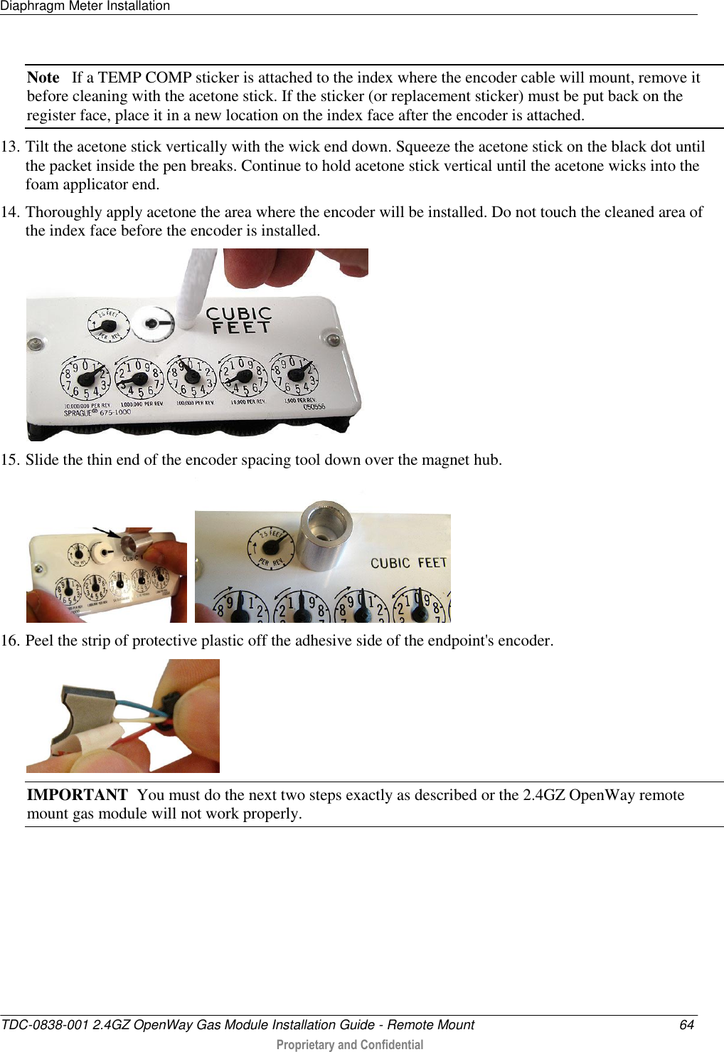 Diaphragm Meter Installation   TDC-0838-001 2.4GZ OpenWay Gas Module Installation Guide - Remote Mount  64  Proprietary and Confidential    Note   If a TEMP COMP sticker is attached to the index where the encoder cable will mount, remove it before cleaning with the acetone stick. If the sticker (or replacement sticker) must be put back on the register face, place it in a new location on the index face after the encoder is attached. 13. Tilt the acetone stick vertically with the wick end down. Squeeze the acetone stick on the black dot until the packet inside the pen breaks. Continue to hold acetone stick vertical until the acetone wicks into the foam applicator end. 14. Thoroughly apply acetone the area where the encoder will be installed. Do not touch the cleaned area of the index face before the encoder is installed.   15. Slide the thin end of the encoder spacing tool down over the magnet hub.     16. Peel the strip of protective plastic off the adhesive side of the endpoint&apos;s encoder.  IMPORTANT  You must do the next two steps exactly as described or the 2.4GZ OpenWay remote mount gas module will not work properly. 