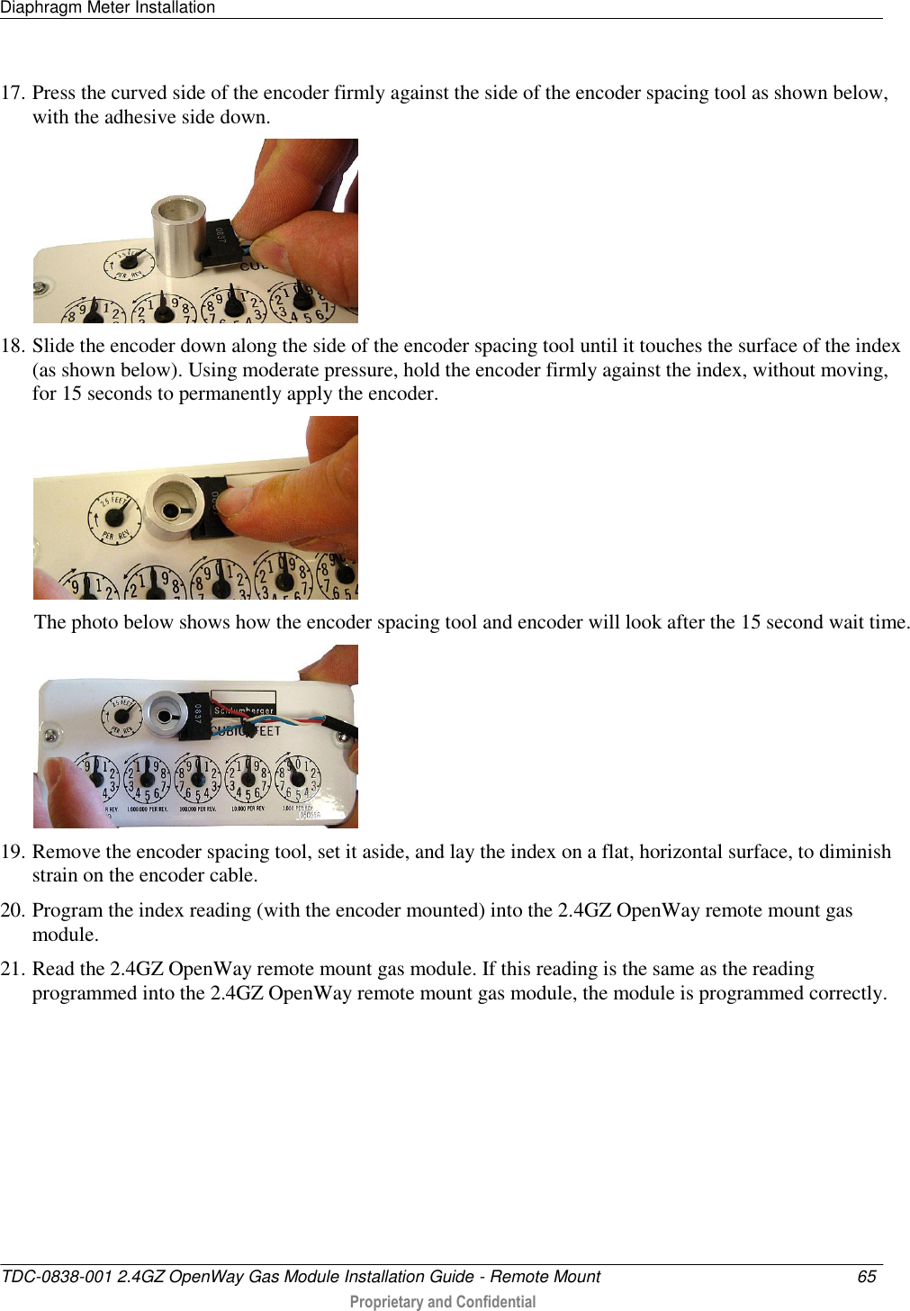 Diaphragm Meter Installation   TDC-0838-001 2.4GZ OpenWay Gas Module Installation Guide - Remote Mount  65   Proprietary and Confidential     17. Press the curved side of the encoder firmly against the side of the encoder spacing tool as shown below, with the adhesive side down.  18. Slide the encoder down along the side of the encoder spacing tool until it touches the surface of the index (as shown below). Using moderate pressure, hold the encoder firmly against the index, without moving, for 15 seconds to permanently apply the encoder.  The photo below shows how the encoder spacing tool and encoder will look after the 15 second wait time.  19. Remove the encoder spacing tool, set it aside, and lay the index on a flat, horizontal surface, to diminish strain on the encoder cable. 20. Program the index reading (with the encoder mounted) into the 2.4GZ OpenWay remote mount gas module. 21. Read the 2.4GZ OpenWay remote mount gas module. If this reading is the same as the reading programmed into the 2.4GZ OpenWay remote mount gas module, the module is programmed correctly.   