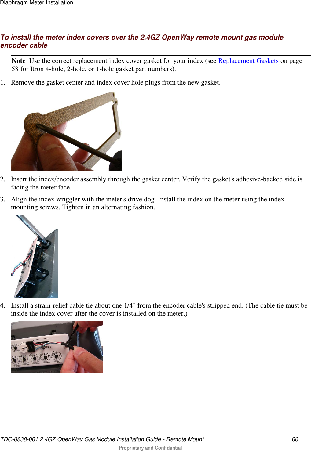 Diaphragm Meter Installation   TDC-0838-001 2.4GZ OpenWay Gas Module Installation Guide - Remote Mount  66  Proprietary and Confidential    To install the meter index covers over the 2.4GZ OpenWay remote mount gas module encoder cable Note  Use the correct replacement index cover gasket for your index (see Replacement Gaskets on page 58 for Itron 4-hole, 2-hole, or 1-hole gasket part numbers).  1. Remove the gasket center and index cover hole plugs from the new gasket.  2. Insert the index/encoder assembly through the gasket center. Verify the gasket&apos;s adhesive-backed side is facing the meter face. 3. Align the index wriggler with the meter&apos;s drive dog. Install the index on the meter using the index mounting screws. Tighten in an alternating fashion.  4. Install a strain-relief cable tie about one 1/4&quot; from the encoder cable&apos;s stripped end. (The cable tie must be inside the index cover after the cover is installed on the meter.)   