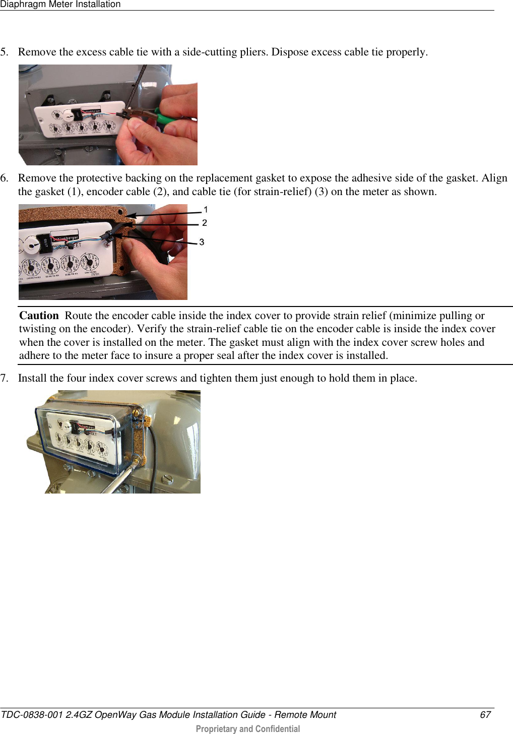 Diaphragm Meter Installation   TDC-0838-001 2.4GZ OpenWay Gas Module Installation Guide - Remote Mount  67   Proprietary and Confidential     5. Remove the excess cable tie with a side-cutting pliers. Dispose excess cable tie properly.   6. Remove the protective backing on the replacement gasket to expose the adhesive side of the gasket. Align the gasket (1), encoder cable (2), and cable tie (for strain-relief) (3) on the meter as shown.   Caution  Route the encoder cable inside the index cover to provide strain relief (minimize pulling or twisting on the encoder). Verify the strain-relief cable tie on the encoder cable is inside the index cover when the cover is installed on the meter. The gasket must align with the index cover screw holes and adhere to the meter face to insure a proper seal after the index cover is installed. 7. Install the four index cover screws and tighten them just enough to hold them in place.  