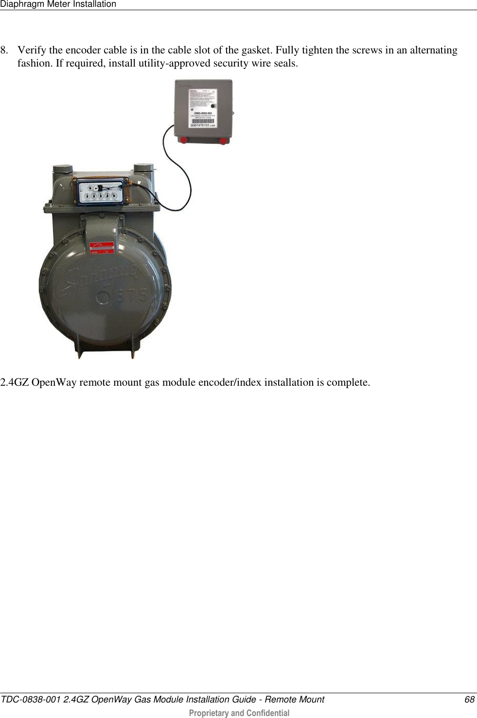 Diaphragm Meter Installation   TDC-0838-001 2.4GZ OpenWay Gas Module Installation Guide - Remote Mount  68  Proprietary and Confidential    8. Verify the encoder cable is in the cable slot of the gasket. Fully tighten the screws in an alternating fashion. If required, install utility-approved security wire seals.   2.4GZ OpenWay remote mount gas module encoder/index installation is complete.  