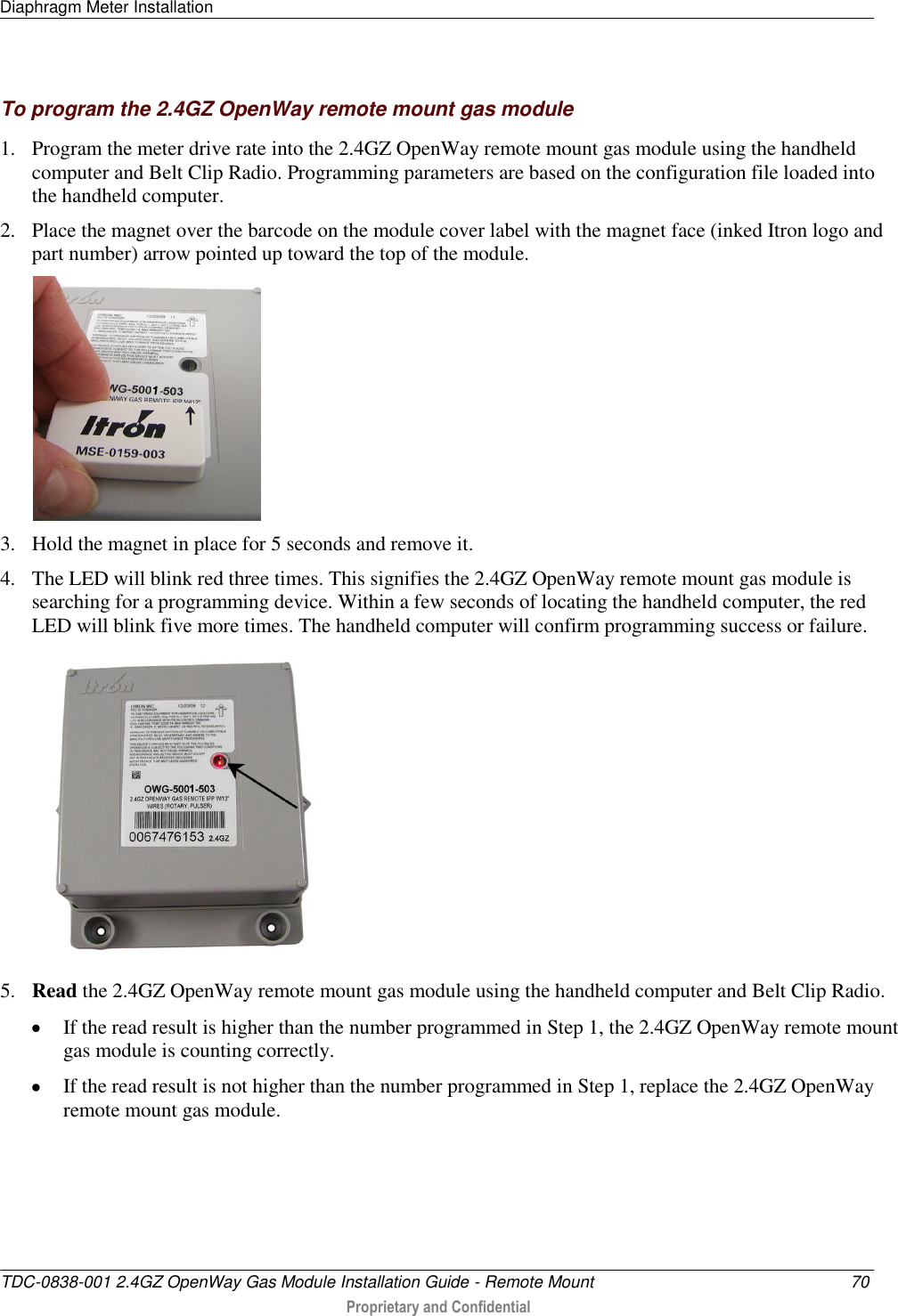 Diaphragm Meter Installation   TDC-0838-001 2.4GZ OpenWay Gas Module Installation Guide - Remote Mount  70  Proprietary and Confidential    To program the 2.4GZ OpenWay remote mount gas module 1. Program the meter drive rate into the 2.4GZ OpenWay remote mount gas module using the handheld computer and Belt Clip Radio. Programming parameters are based on the configuration file loaded into the handheld computer.  2. Place the magnet over the barcode on the module cover label with the magnet face (inked Itron logo and part number) arrow pointed up toward the top of the module.   3. Hold the magnet in place for 5 seconds and remove it. 4. The LED will blink red three times. This signifies the 2.4GZ OpenWay remote mount gas module is searching for a programming device. Within a few seconds of locating the handheld computer, the red LED will blink five more times. The handheld computer will confirm programming success or failure.  5. Read the 2.4GZ OpenWay remote mount gas module using the handheld computer and Belt Clip Radio.   If the read result is higher than the number programmed in Step 1, the 2.4GZ OpenWay remote mount gas module is counting correctly.   If the read result is not higher than the number programmed in Step 1, replace the 2.4GZ OpenWay remote mount gas module.   