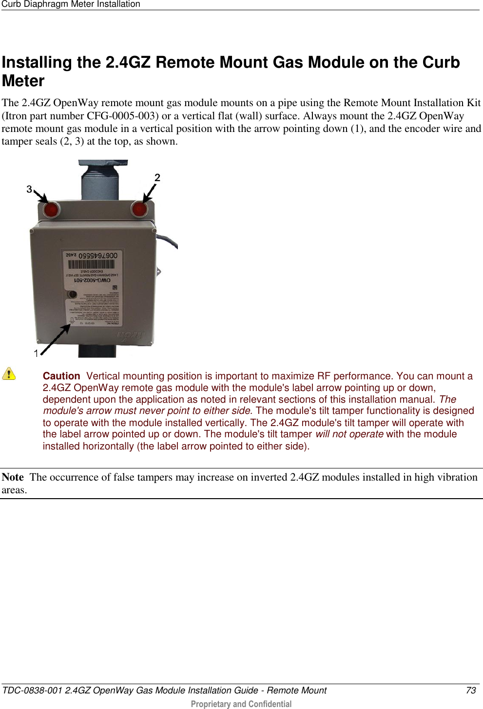 Curb Diaphragm Meter Installation   TDC-0838-001 2.4GZ OpenWay Gas Module Installation Guide - Remote Mount  73   Proprietary and Confidential     Installing the 2.4GZ Remote Mount Gas Module on the Curb Meter The 2.4GZ OpenWay remote mount gas module mounts on a pipe using the Remote Mount Installation Kit (Itron part number CFG-0005-003) or a vertical flat (wall) surface. Always mount the 2.4GZ OpenWay remote mount gas module in a vertical position with the arrow pointing down (1), and the encoder wire and tamper seals (2, 3) at the top, as shown.       Caution  Vertical mounting position is important to maximize RF performance. You can mount a 2.4GZ OpenWay remote gas module with the module&apos;s label arrow pointing up or down, dependent upon the application as noted in relevant sections of this installation manual. The module&apos;s arrow must never point to either side. The module&apos;s tilt tamper functionality is designed to operate with the module installed vertically. The 2.4GZ module&apos;s tilt tamper will operate with the label arrow pointed up or down. The module&apos;s tilt tamper will not operate with the module installed horizontally (the label arrow pointed to either side). Note  The occurrence of false tampers may increase on inverted 2.4GZ modules installed in high vibration areas.   