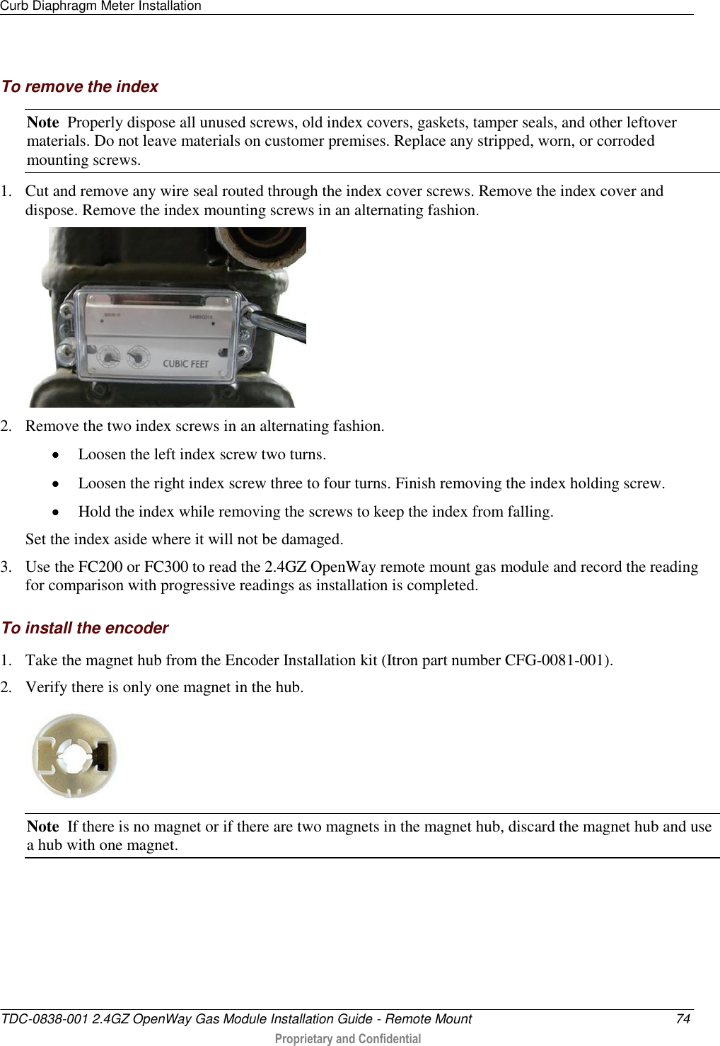 Curb Diaphragm Meter Installation   TDC-0838-001 2.4GZ OpenWay Gas Module Installation Guide - Remote Mount  74  Proprietary and Confidential    To remove the index Note  Properly dispose all unused screws, old index covers, gaskets, tamper seals, and other leftover materials. Do not leave materials on customer premises. Replace any stripped, worn, or corroded mounting screws. 1. Cut and remove any wire seal routed through the index cover screws. Remove the index cover and dispose. Remove the index mounting screws in an alternating fashion.   2. Remove the two index screws in an alternating fashion.   Loosen the left index screw two turns.   Loosen the right index screw three to four turns. Finish removing the index holding screw.   Hold the index while removing the screws to keep the index from falling.  Set the index aside where it will not be damaged. 3. Use the FC200 or FC300 to read the 2.4GZ OpenWay remote mount gas module and record the reading for comparison with progressive readings as installation is completed.  To install the encoder 1. Take the magnet hub from the Encoder Installation kit (Itron part number CFG-0081-001). 2. Verify there is only one magnet in the hub.  Note  If there is no magnet or if there are two magnets in the magnet hub, discard the magnet hub and use a hub with one magnet. 