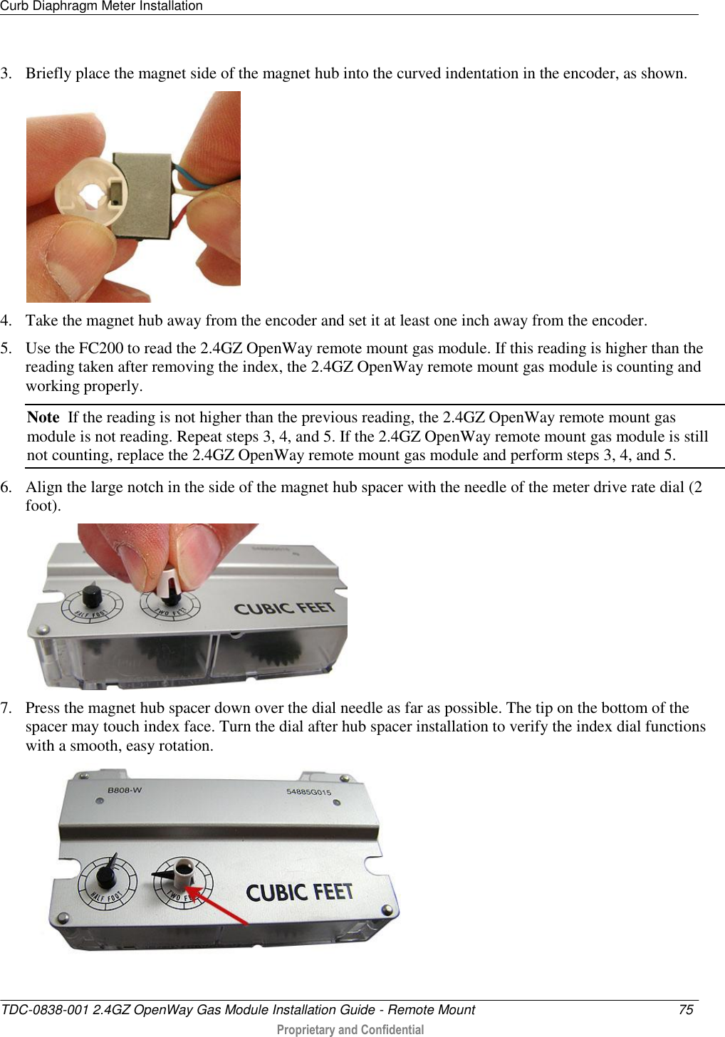 Curb Diaphragm Meter Installation   TDC-0838-001 2.4GZ OpenWay Gas Module Installation Guide - Remote Mount  75   Proprietary and Confidential     3. Briefly place the magnet side of the magnet hub into the curved indentation in the encoder, as shown.  4. Take the magnet hub away from the encoder and set it at least one inch away from the encoder. 5. Use the FC200 to read the 2.4GZ OpenWay remote mount gas module. If this reading is higher than the reading taken after removing the index, the 2.4GZ OpenWay remote mount gas module is counting and working properly. Note  If the reading is not higher than the previous reading, the 2.4GZ OpenWay remote mount gas module is not reading. Repeat steps 3, 4, and 5. If the 2.4GZ OpenWay remote mount gas module is still not counting, replace the 2.4GZ OpenWay remote mount gas module and perform steps 3, 4, and 5. 6. Align the large notch in the side of the magnet hub spacer with the needle of the meter drive rate dial (2 foot).  7. Press the magnet hub spacer down over the dial needle as far as possible. The tip on the bottom of the spacer may touch index face. Turn the dial after hub spacer installation to verify the index dial functions with a smooth, easy rotation.  