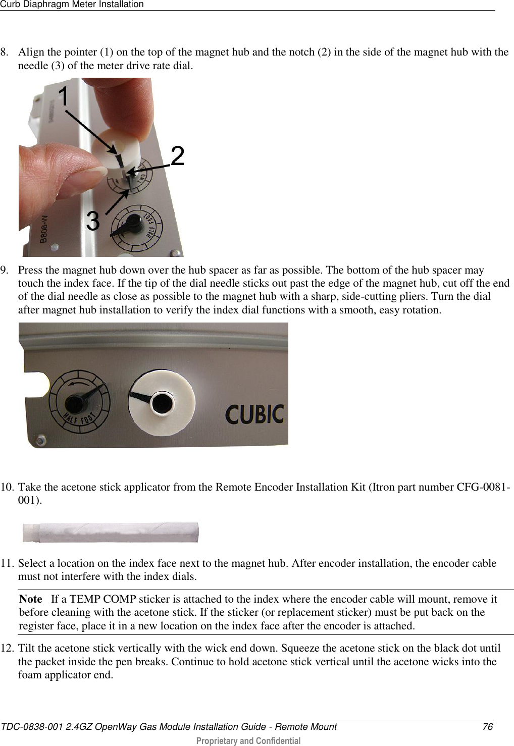 Curb Diaphragm Meter Installation   TDC-0838-001 2.4GZ OpenWay Gas Module Installation Guide - Remote Mount  76  Proprietary and Confidential    8. Align the pointer (1) on the top of the magnet hub and the notch (2) in the side of the magnet hub with the needle (3) of the meter drive rate dial.  9. Press the magnet hub down over the hub spacer as far as possible. The bottom of the hub spacer may touch the index face. If the tip of the dial needle sticks out past the edge of the magnet hub, cut off the end of the dial needle as close as possible to the magnet hub with a sharp, side-cutting pliers. Turn the dial after magnet hub installation to verify the index dial functions with a smooth, easy rotation.  10. Take the acetone stick applicator from the Remote Encoder Installation Kit (Itron part number CFG-0081-001).   11. Select a location on the index face next to the magnet hub. After encoder installation, the encoder cable must not interfere with the index dials. Note   If a TEMP COMP sticker is attached to the index where the encoder cable will mount, remove it before cleaning with the acetone stick. If the sticker (or replacement sticker) must be put back on the register face, place it in a new location on the index face after the encoder is attached. 12. Tilt the acetone stick vertically with the wick end down. Squeeze the acetone stick on the black dot until the packet inside the pen breaks. Continue to hold acetone stick vertical until the acetone wicks into the foam applicator end. 