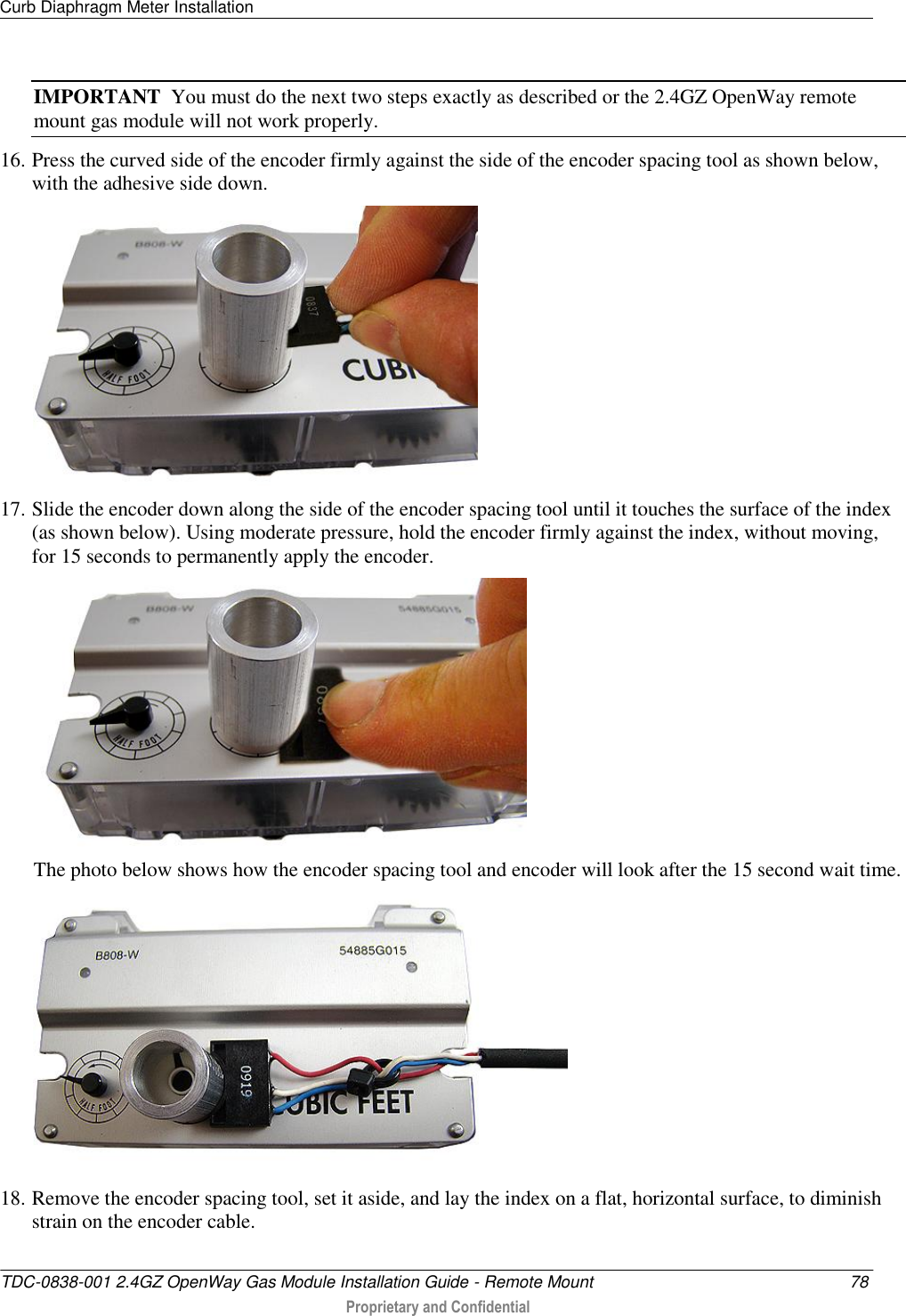 Curb Diaphragm Meter Installation   TDC-0838-001 2.4GZ OpenWay Gas Module Installation Guide - Remote Mount  78  Proprietary and Confidential    IMPORTANT  You must do the next two steps exactly as described or the 2.4GZ OpenWay remote mount gas module will not work properly. 16. Press the curved side of the encoder firmly against the side of the encoder spacing tool as shown below, with the adhesive side down.  17. Slide the encoder down along the side of the encoder spacing tool until it touches the surface of the index (as shown below). Using moderate pressure, hold the encoder firmly against the index, without moving, for 15 seconds to permanently apply the encoder.  The photo below shows how the encoder spacing tool and encoder will look after the 15 second wait time.  18. Remove the encoder spacing tool, set it aside, and lay the index on a flat, horizontal surface, to diminish strain on the encoder cable. 