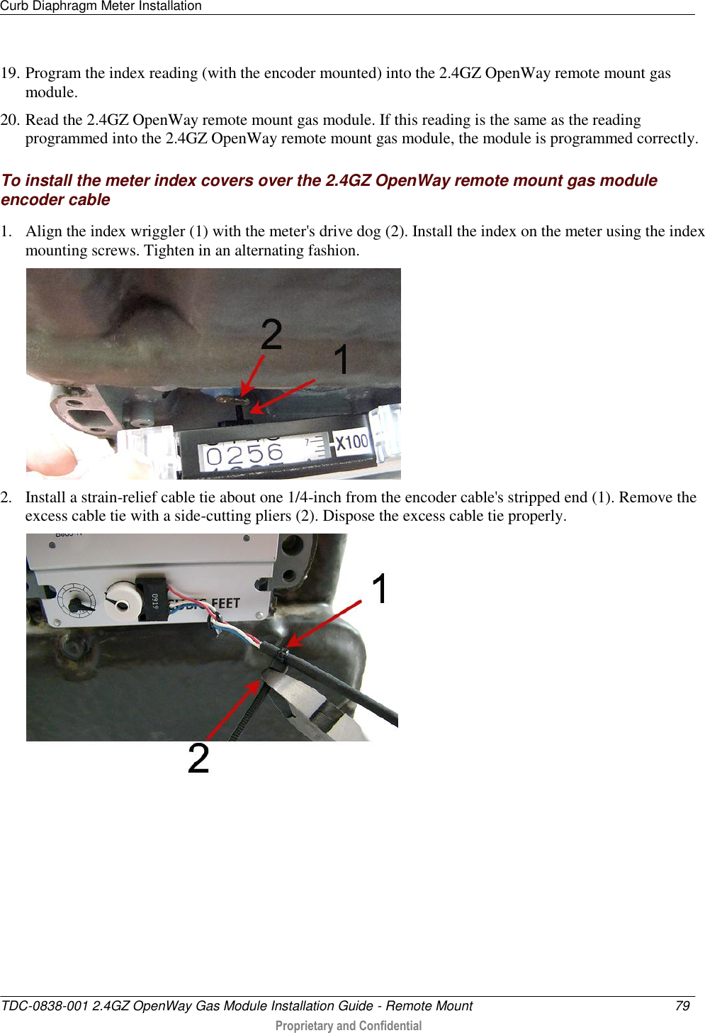 Curb Diaphragm Meter Installation   TDC-0838-001 2.4GZ OpenWay Gas Module Installation Guide - Remote Mount  79   Proprietary and Confidential     19. Program the index reading (with the encoder mounted) into the 2.4GZ OpenWay remote mount gas module. 20. Read the 2.4GZ OpenWay remote mount gas module. If this reading is the same as the reading programmed into the 2.4GZ OpenWay remote mount gas module, the module is programmed correctly.  To install the meter index covers over the 2.4GZ OpenWay remote mount gas module encoder cable 1. Align the index wriggler (1) with the meter&apos;s drive dog (2). Install the index on the meter using the index mounting screws. Tighten in an alternating fashion.  2. Install a strain-relief cable tie about one 1/4-inch from the encoder cable&apos;s stripped end (1). Remove the excess cable tie with a side-cutting pliers (2). Dispose the excess cable tie properly.   