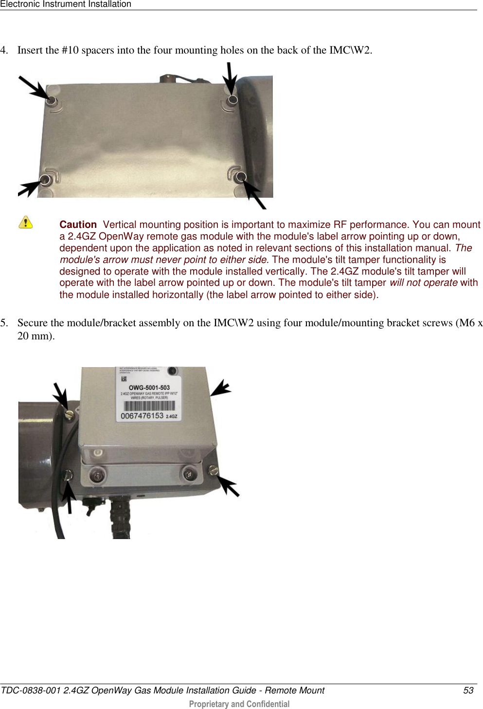 Electronic Instrument Installation   TDC-0838-001 2.4GZ OpenWay Gas Module Installation Guide - Remote Mount  53   Proprietary and Confidential     4. Insert the #10 spacers into the four mounting holes on the back of the IMC\W2.   Caution  Vertical mounting position is important to maximize RF performance. You can mount a 2.4GZ OpenWay remote gas module with the module&apos;s label arrow pointing up or down, dependent upon the application as noted in relevant sections of this installation manual. The module&apos;s arrow must never point to either side. The module&apos;s tilt tamper functionality is designed to operate with the module installed vertically. The 2.4GZ module&apos;s tilt tamper will operate with the label arrow pointed up or down. The module&apos;s tilt tamper will not operate with the module installed horizontally (the label arrow pointed to either side). 5. Secure the module/bracket assembly on the IMC\W2 using four module/mounting bracket screws (M6 x 20 mm).   