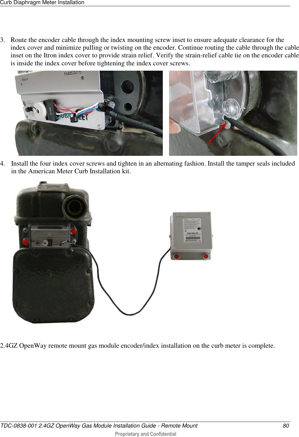 Curb Diaphragm Meter Installation   TDC-0838-001 2.4GZ OpenWay Gas Module Installation Guide - Remote Mount  80  Proprietary and Confidential    3. Route the encoder cable through the index mounting screw inset to ensure adequate clearance for the index cover and minimize pulling or twisting on the encoder. Continue routing the cable through the cable inset on the Itron index cover to provide strain relief. Verify the strain-relief cable tie on the encoder cable is inside the index cover before tightening the index cover screws.        4. Install the four index cover screws and tighten in an alternating fashion. Install the tamper seals included in the American Meter Curb Installation kit.  2.4GZ OpenWay remote mount gas module encoder/index installation on the curb meter is complete.  