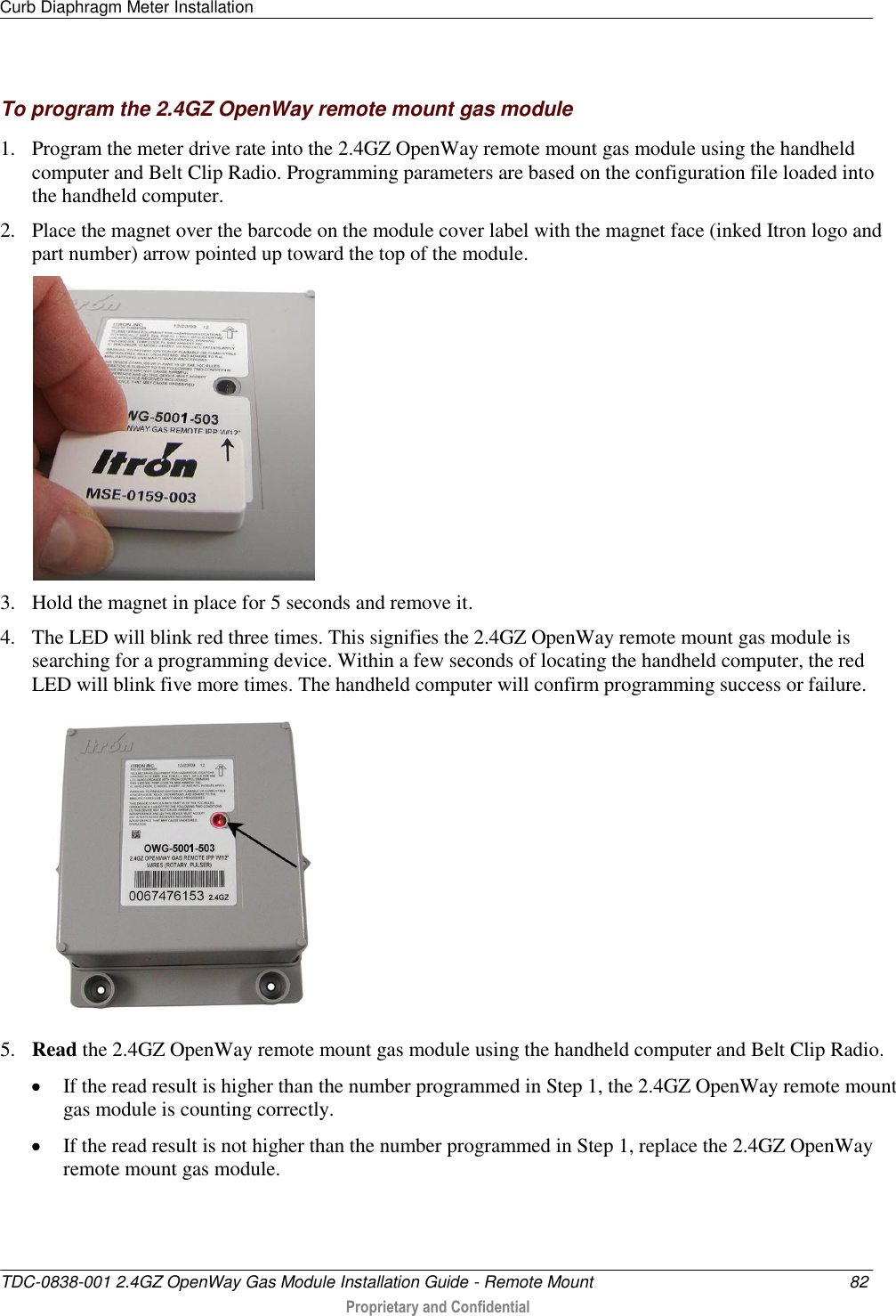 Curb Diaphragm Meter Installation   TDC-0838-001 2.4GZ OpenWay Gas Module Installation Guide - Remote Mount  82  Proprietary and Confidential    To program the 2.4GZ OpenWay remote mount gas module 1. Program the meter drive rate into the 2.4GZ OpenWay remote mount gas module using the handheld computer and Belt Clip Radio. Programming parameters are based on the configuration file loaded into the handheld computer.  2. Place the magnet over the barcode on the module cover label with the magnet face (inked Itron logo and part number) arrow pointed up toward the top of the module.   3. Hold the magnet in place for 5 seconds and remove it. 4. The LED will blink red three times. This signifies the 2.4GZ OpenWay remote mount gas module is searching for a programming device. Within a few seconds of locating the handheld computer, the red LED will blink five more times. The handheld computer will confirm programming success or failure.  5. Read the 2.4GZ OpenWay remote mount gas module using the handheld computer and Belt Clip Radio.   If the read result is higher than the number programmed in Step 1, the 2.4GZ OpenWay remote mount gas module is counting correctly.   If the read result is not higher than the number programmed in Step 1, replace the 2.4GZ OpenWay remote mount gas module.  