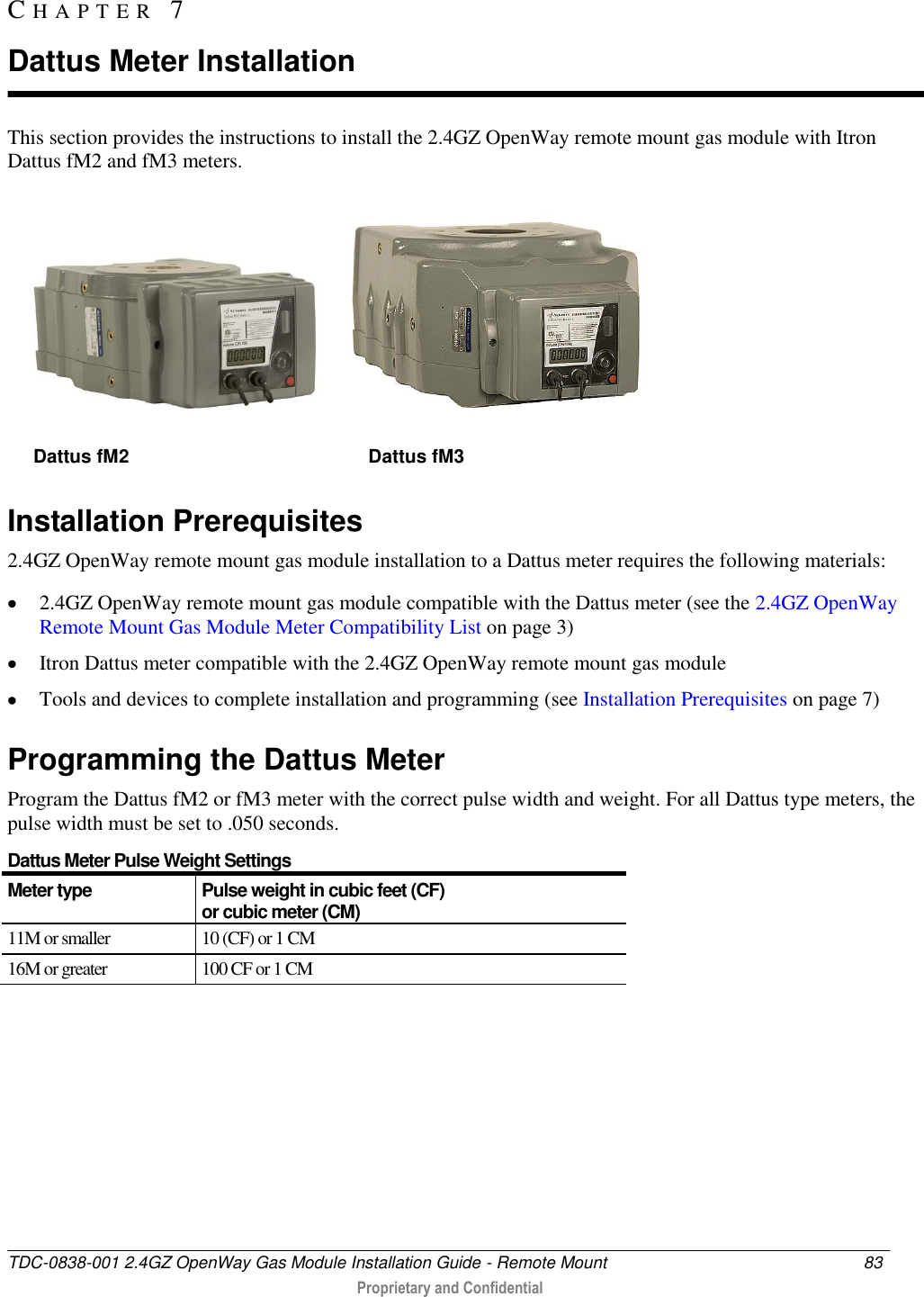  TDC-0838-001 2.4GZ OpenWay Gas Module Installation Guide - Remote Mount  83   Proprietary and Confidential     This section provides the instructions to install the 2.4GZ OpenWay remote mount gas module with Itron Dattus fM2 and fM3 meters.       Dattus fM2                                              Dattus fM3  Installation Prerequisites 2.4GZ OpenWay remote mount gas module installation to a Dattus meter requires the following materials:  2.4GZ OpenWay remote mount gas module compatible with the Dattus meter (see the 2.4GZ OpenWay Remote Mount Gas Module Meter Compatibility List on page 3)  Itron Dattus meter compatible with the 2.4GZ OpenWay remote mount gas module  Tools and devices to complete installation and programming (see Installation Prerequisites on page 7)  Programming the Dattus Meter Program the Dattus fM2 or fM3 meter with the correct pulse width and weight. For all Dattus type meters, the pulse width must be set to .050 seconds.  Dattus Meter Pulse Weight Settings Meter type Pulse weight in cubic feet (CF)  or cubic meter (CM) 11M or smaller 10 (CF) or 1 CM 16M or greater 100 CF or 1 CM   CH A P T E R   7  Dattus Meter Installation 