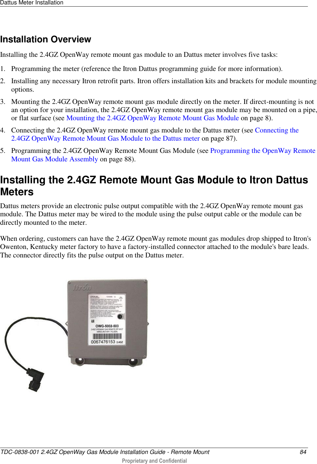 Dattus Meter Installation   TDC-0838-001 2.4GZ OpenWay Gas Module Installation Guide - Remote Mount  84  Proprietary and Confidential    Installation Overview Installing the 2.4GZ OpenWay remote mount gas module to an Dattus meter involves five tasks: 1. Programming the meter (reference the Itron Dattus programming guide for more information). 2. Installing any necessary Itron retrofit parts. Itron offers installation kits and brackets for module mounting options. 3. Mounting the 2.4GZ OpenWay remote mount gas module directly on the meter. If direct-mounting is not an option for your installation, the 2.4GZ OpenWay remote mount gas module may be mounted on a pipe, or flat surface (see Mounting the 2.4GZ OpenWay Remote Mount Gas Module on page 8). 4. Connecting the 2.4GZ OpenWay remote mount gas module to the Dattus meter (see Connecting the 2.4GZ OpenWay Remote Mount Gas Module to the Dattus meter on page 87). 5. Programming the 2.4GZ OpenWay Remote Mount Gas Module (see Programming the OpenWay Remote Mount Gas Module Assembly on page 88).  Installing the 2.4GZ Remote Mount Gas Module to Itron Dattus Meters Dattus meters provide an electronic pulse output compatible with the 2.4GZ OpenWay remote mount gas module. The Dattus meter may be wired to the module using the pulse output cable or the module can be directly mounted to the meter.  When ordering, customers can have the 2.4GZ OpenWay remote mount gas modules drop shipped to Itron&apos;s Owenton, Kentucky meter factory to have a factory-installed connector attached to the module&apos;s bare leads. The connector directly fits the pulse output on the Dattus meter.      