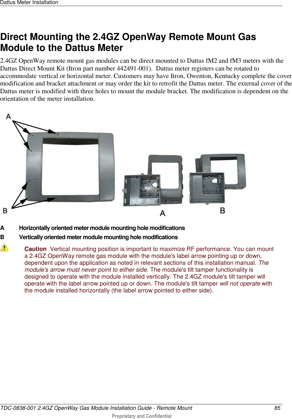 Dattus Meter Installation   TDC-0838-001 2.4GZ OpenWay Gas Module Installation Guide - Remote Mount  85   Proprietary and Confidential     Direct Mounting the 2.4GZ OpenWay Remote Mount Gas Module to the Dattus Meter 2.4GZ OpenWay remote mount gas modules can be direct mounted to Dattus fM2 and fM3 meters with the Dattus Direct Mount Kit (Itron part number 442491-001).  Dattus meter registers can be rotated to accommodate vertical or horizontal meter. Customers may have Itron, Owenton, Kentucky complete the cover modification and bracket attachment or may order the kit to retrofit the Dattus meter. The external cover of the Dattus meter is modified with three holes to mount the module bracket. The modification is dependent on the orientation of the meter installation.    A Horizontally oriented meter module mounting hole modifications B Vertically oriented meter module mounting hole modifications  Caution  Vertical mounting position is important to maximize RF performance. You can mount a 2.4GZ OpenWay remote gas module with the module&apos;s label arrow pointing up or down, dependent upon the application as noted in relevant sections of this installation manual. The module&apos;s arrow must never point to either side. The module&apos;s tilt tamper functionality is designed to operate with the module installed vertically. The 2.4GZ module&apos;s tilt tamper will operate with the label arrow pointed up or down. The module&apos;s tilt tamper will not operate with the module installed horizontally (the label arrow pointed to either side). 